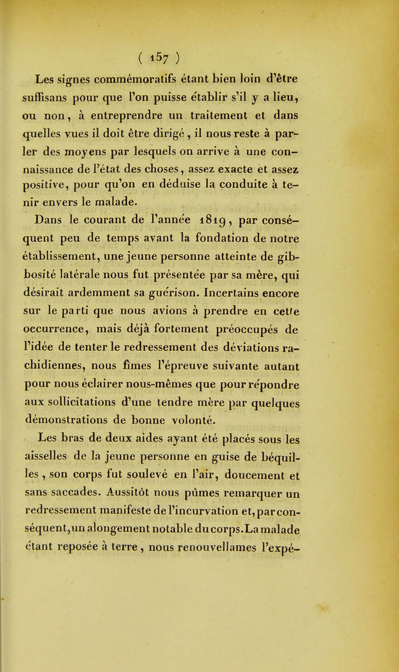 ( '57 ) Les signes commémoratifs étant bien loin d'être suffisans pour que l'on puisse établir s'il y a lieu, ou non, à entreprendre un traitement et dans quelles vues il doit être dirigé, il nous reste à par- ler des moyens par lesquels on arrive à une con- naissance de l'état des choses, assez exacte et assez positive, pour qu'on en déduise la conduite à te- nir envers le malade. Dans le courant de l'année i8ig, par consé- quent peu de temps avant la fondation de notre établissement, une jeune personne atteinte de gib- bosité latérale nous fut présentée par sa mère, qui désirait ardemment sa guérison. Incertains encore sur le parti que nous avions à prendre en cetfe occurrence, mais déjà fortement préoccupés de l'idée de tenter le redressement des déviations ra- chidiennes, nous fîmes l'épreuve suivante autant pour nous éclairer nous-mêmes que pour répondre aux sollicitations d'une tendre mère par quelques démonstrations de bonne volonté. Les bras de deux aides ayant été placés sous les aisselles de la jeune personne en guise de béquil- les , son corps fut soulevé en l'air, doucement et sans saccades. Aussitôt nous pûmes remarquer un redressement manifeste de l'incurvation et,parcon- séquentjunalongement notable du corps.La malade étant reposée à terre , nous renouvellames l'expé-