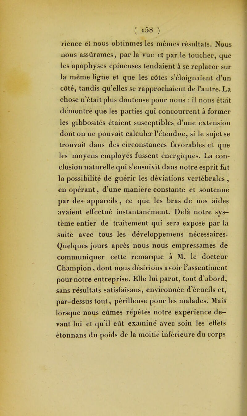 ( ) rience et nous obtînmes les mêmes résultats. Nous nous assûrames, par la vue et par le toucher, que les apophyses épineuses tendaient à se replacer sur la même ligne et que les côtes s''éloignaient d'un côté, tandis qu'elles se rapprochaient de Tautre.La chose n'était plus douteuse pour nous : il nous était démontré que les parties qui concourrent à former les gibbosités étaient susceptibles d'une extension dont on ne pouvait calculer l'étendue, si le sujet se trouvait dans des circonstances favorables et que les moyens employés fussent énergiques. La con- clusion naturelle qui s'ensuivit dans notre esprit fut la possibilité de guérir les déviations vertébrales , en opérant, d'une manière constante et soutenue par des appareils, ce que les bras de nos aides avaient effectué instantanément. Delà notre sys- tème entier de traitement qui sera exposé par la suite avec tous les développemens nécessaires. Quelques jours après nous nous empressâmes de communiquer cette remarque à M. le docteur Champion, dont nous désirions avoir l'assentiment pour notre entreprise. Elle lui parut, tout d'abord, sans résultats satisfaisans, environnée d'écueils et, par-dessus tout, périlleuse pour les malades. Mais lorsque nous eûmes répétés notre expérience de- vant lui et qu'il eût examine' avec soin les effets étonnans du poids de la moitié inférieure du corps