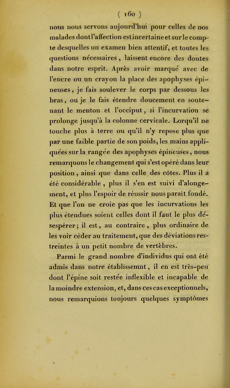 nous nous servons aujourd'hui pour celles de nos malades dontraffection estincertaine et sur le comp- te desquelles un examen bien attentif, et toutes les questions nécessaires , laissent encore des doutes dans notre esprit. Après avoir marqué avec de Pencre ou un crayon la place des apophyses épi- neuses , je fais soulever le corps par dessous les bras, ou je le fais étendre doucement en soute- nant le menton et Tocciput, si Tincurvation se prolonge jusqu'à la colonne cervicale. Lorqu'il ne touche plus à terre ou qu'il n'y repose plus que par une faible partie de son poids, les mains appli- quées sur la rangée des apophyses épineuses, nous remarquons le changement qui s'est opéré dans leur position, ainsi que dans celle des côtes. Plus il a été considérable , plus il s'en est suivi d'alonge- ment, et plus l'espoir de réussir nous parait fondé. Et que l'on ne croie pas que les incurvations les plus étendues soient celles dont il faut le plus dé- sespérer; il est, au contraire, plus ordinaire de les voir céder au traitement, que des déviations res- treintes à un petit nombre de vertèbres. Parmi le grand nombre d'individus qui ont été admis dans notre établissemnt, il en est très-peu dont l'épine soit restée inflexible et incapable de la moindre extension, et, dans ces cas exceptionnels, nous remarquions toujours quelques symptômes