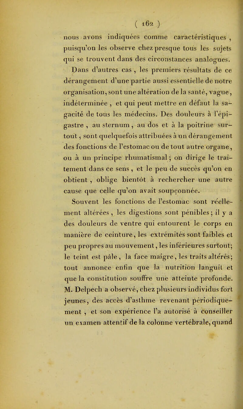 nous avons indiquées comme caractéristiques , puisqu''on les observe chez presque tous les sujets qui se trouvent dans des circonstances analogues. Dans d'autres cas , les premiers résultats de ce dérangement d'une partie aussi essentielle de notre organisation, sont une altération de la santé, vague, indéterminée , et qui peut mettre en défaut la sa- gacité de tous les médecins. Des douleurs à Tépi- gastre , au sternum, au dos et à la poitrine sur- tout , sont quelquefois attribuées à un dérangement des fonctions de l'estomac ou de tout autre organe, ou à un principe rhumatismal ; on dirige le trai- tement dans ce sens , et le peu de succès qu'on en obtient , oblige bientôt à rechercher une autre cause que celle qu'on avait soupçonnée. Souvent les fonctions de l'estomac sont rcelle- ment altérées , les digestions sont pénibles ; il y a des douleurs de ventre qui entourent le corps en manière de ceinture, les extrémités sont faibles et peu propres au mouvement, les inférieures surtout; le teint est pâle, la face maigre, les traitsalte'rés; tout annonce enfin que la nutrition languit et que la constitution souffre une atteinte profonde. M. Delpech a observé, chez plusieurs individus fort jeunes, des accès d'asthme revenant périodique- ment , et son expérience l'a autorisé à conseiller un examen attentif delà colonne vertébrale, quand