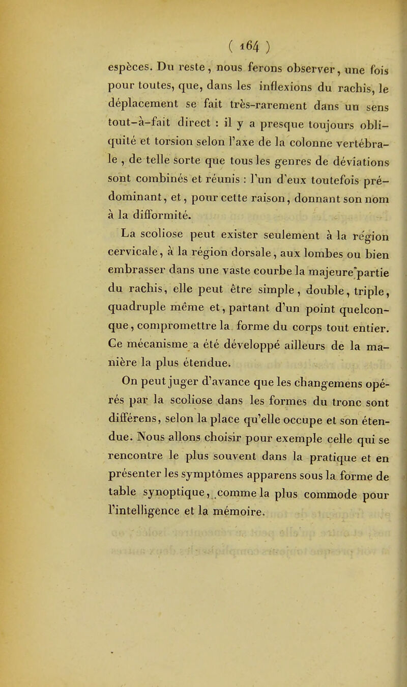 espèces. Dn reste, nous ferons observer, une fois pour toutes, que, dans les inflexions du rachis, le déplacement se fait très-rarement dans un sens tout-à-fait direct : il y a presque toujours obli- quité et torsion selon Taxe de la colonne vertébra- le , de telle sorte que tous les genres de déviations sont combinés et réunis : lun d eux toutefois pré- dominant, et, pour cette raison, donnant son nom à la difformité. La scoliose peut exister seulement à la région cervicale, à la région dorsale, aux lombes ou bien embrasser dans une vaste courbe la majeure*partie du rachis, elle peut être simple, double, triple, quadruple même et, partant d'un point quelcon- que, compromettre la forme du corps tout entier. Ce mécanisme a été développé ailleurs de la ma- nière la plus étendue. On peut juger d'avance que les changemens opé- rés par la scoliose dans les formes du tronc sont différens, selon la place qu'elle occupe et son éten- due. Nous allons choisir pour exemple celle qui se rencontre le plus souvent dans la pratique et en présenter les symptômes apparens sous la forme de table synoptique, comme la plus commode pour l'intelligence et la mémoire.