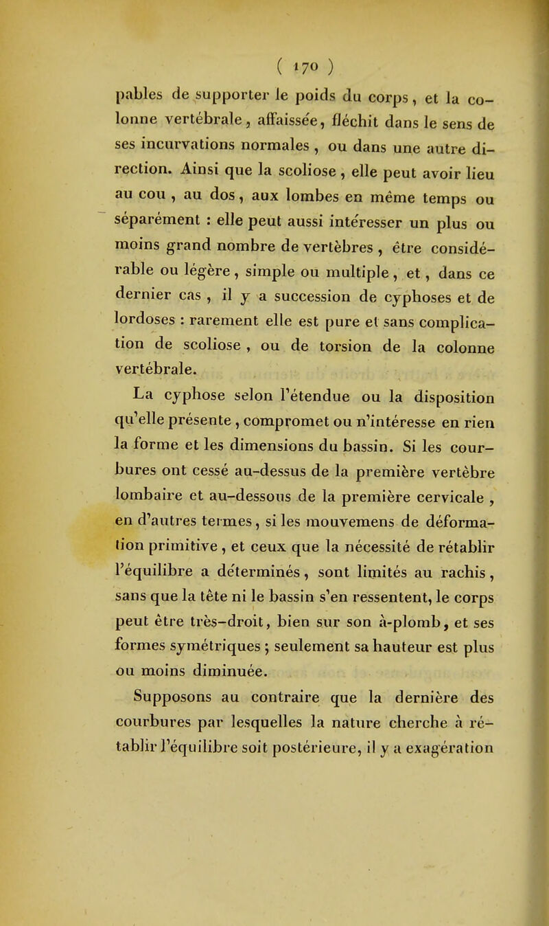 ( »70 ) pables de supporter le poids du corps, et la co- lonne vertébrale, alFaissee, fléchit dans le sens de ses incurvations normales , ou dans une autre di- rection. Ainsi que la scoliose , elle peut avoir lieu au cou , au dos, aux lombes en même temps ou séparément : elle peut aussi intéresser un plus ou moins grand nombre de vertèbres , être considé- rable ou légère, simple ou multiple, et, dans ce dernier cas , il y a succession de cyphoses et de lordoses : rarement elle est pure et sans complica- tion de scoliose , ou de torsion de la colonne vertébrale. La cyphose selon Tétendue ou la disposition qu^elle présente , compromet ou n'intéresse en rien la forme et les dimensions du bassin. Si les cour- bures ont cessé au-dessus de la première vertèbre lombaire et au-dessous de la première cervicale , en d'autres termes, si les mouvemens de déforma- lion primitive , et ceux que la nécessité de rétablir l'équilibre a de'terminés, sont limités au rachis, sans que la tête ni le bassin s'en ressentent, le corps peut être très-droit, bien sur son à-plomb, et ses formes symétriques ; seulement sa hauteur est plus ou moins diminuée. Supposons au contraire que la dernière des courbures par lesquelles la nature cherche à ré- tablir l'équilibre soit postérieure, il y a exagération