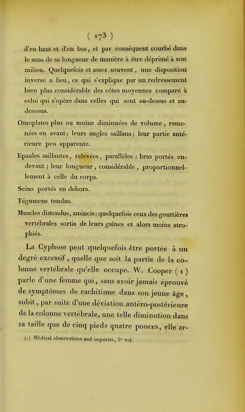 d'en haut et d'en bas, et par conséquent courbé dans le sens de sa longueur de manière à être déprimé à son milieu. Quelquefois et assez souvent, une disposition inverse a lieu, ce qui s'explique par un redressement bien plus considérable des cotes moyennes comparé à celui qui s'opère dans celles qui sont au-dessus et au- dessous. Omoplates plus ou moins diminuées de volume, rame- nées en avant ; leurs angles saillans ; leur partie anté- rieure peu apparente. Epaules saillantes, relevées, parallèles : bras portés en- devant ; leur longueur, considérable , proportionnel- lement à celle du corps. Seins portés en dehors. Tégumens tendus. Muscles distendus, amincis; quelquefois ceux des gouttières vertébrales sortis de leurs gaines et alors moins atro- phiés. La Cyphose peut quelquefois être portée à un degré excessif, quelle que soit la partie de la co- lonne vertébrale qu'elle occupe. W. Cooper ( i ) parle d'une femme qui, sans avoir jamais éprouvé de symptômes de rachitisme dans son jeune âge, subit, par suite d'une déviation antéro-postérieure delà colonne vertébrale, une telle diminution dans sa taille que de cinq pieds quatre pouces, elle ar- (i) Mddical observations and inquiries, 5' vo|.