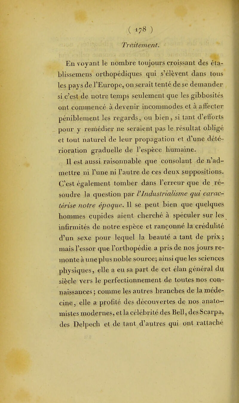 Traitement. En voyant Ife nombre toujours croissant des éla- blissemens orthopédiques qui s^élèvent dans tous les pays de TEurope, on serait tenté de se demander si c'est de notre temps seulement que les gibbosités ont commencé à devenir incommodes et à affecter péniblement les regards, ou bien, si tant d'efforts pour y remédier ne seraient pas le résultat obligé et tout naturel de leur propagation et d'une dété- rioration graduelle de l'espèce humaine. Il est aussi raisonnable que consolant de n'ad- mettre ni Tune ni Tautre de ces deux suppositions. C'est également tomber dans Terreur que de ré- soudre la question par l'Industrialisme qui carac- térise notre époque. Il se peut bien que quelques hommes cupides aient cherché à spéculer sur les infirmités de notre espèce et rançonné la crédulité d'un sexe pour lequel la beauté a tant de prix ; mais l'essor que l'orthopédie a pris de nos jours re- monte à une plus noble source; ainsi que les sciences physiques, elle a eu sa part de cet élan général du siècle vers le perfectionnement de toutes nos con- naissances ; comme les autres branches de la méde- cine , elle a profité des découvertes de nos anato- mistes modernes, et la célébrité des Bell, desScarpa, des Delpech et de tant d'autres qui ont rattaché