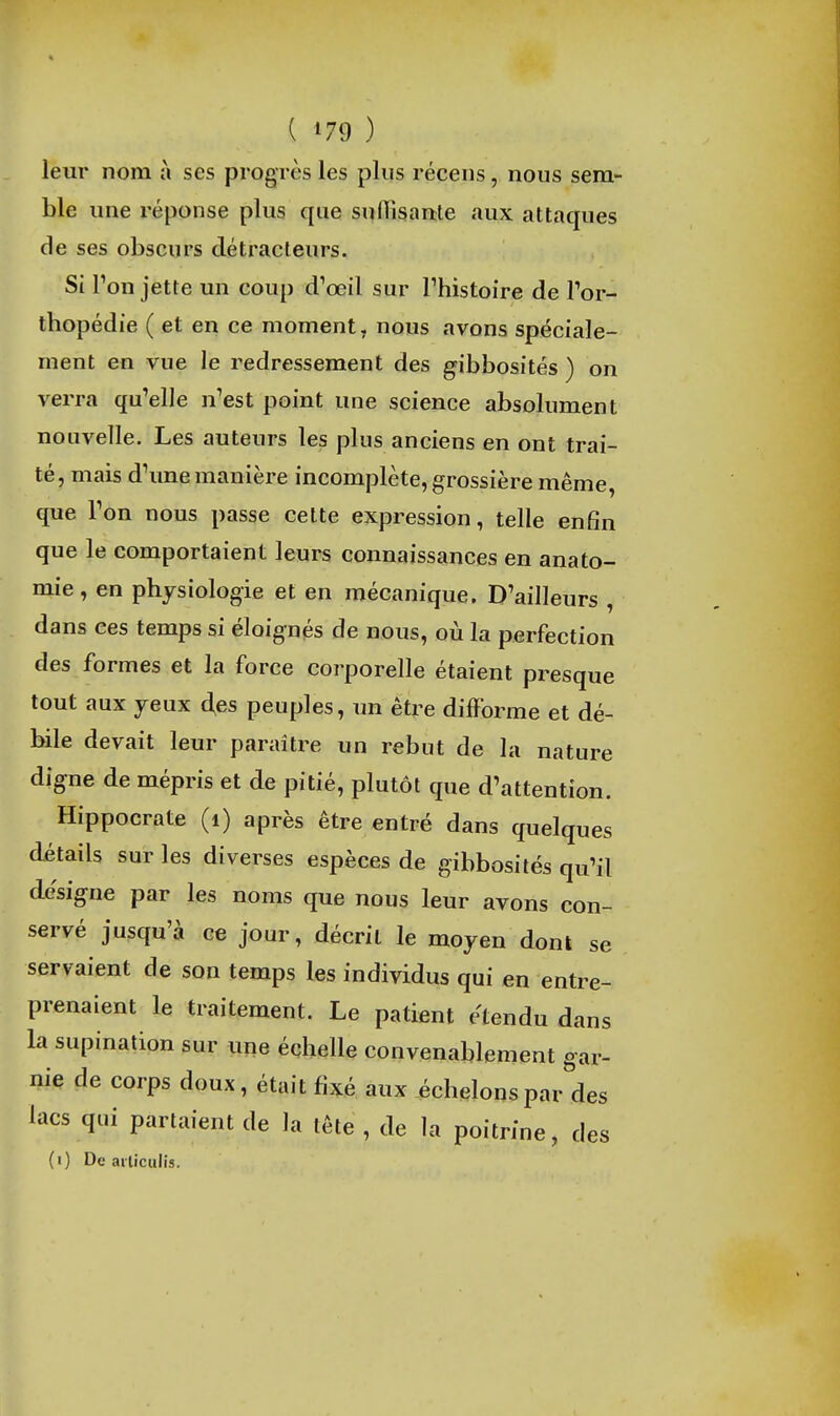 leur nom à ses progrès les plus récens, nous sem- ble ime réponse plus que suflisaate aux attaques de ses obscurs détracteurs. Si Ton jette un coup d'œil sur l'histoire de Tor- thopédie ( et en ce moment, nous avons spéciale- ment en vue le redressement des gibbosités ) on verra qu'elle n'est point une science absolument nouvelle. Les auteurs les plus anciens en ont trai- té, mais d'une manière incomplète, grossière même, que l'on nous passe cette expression, telle enfin que le comportaient leurs cojinaissances en anato- mie, en physiologie et en mécanique. D'ailleurs , dans ces temps si éloignés de nous, où la perfection des formes et la force corporelle étaient presque tout aux jeux d,es peuples, un être difforme et dé- bile devait leur paraître un rebut de la nature digne de mépris et de pitié, plutôt que d'attention. Hippocrate (i) après être entré dans quelques détails sur les diverses espèces de gibbosités qu'il de'signe par les noms que nous leur avons con- servé jusqu'à ce jour, décrit le moyen dont se servaient de son temps les individus qui en entre- prenaient le traitement. Le patient étendu dans la supination sur une échelle convenablement gar- nie de corps doux, était fixé aux échelons parades lacs qui partaient de la tête , de la poitrine, des (i) De ailiculis.