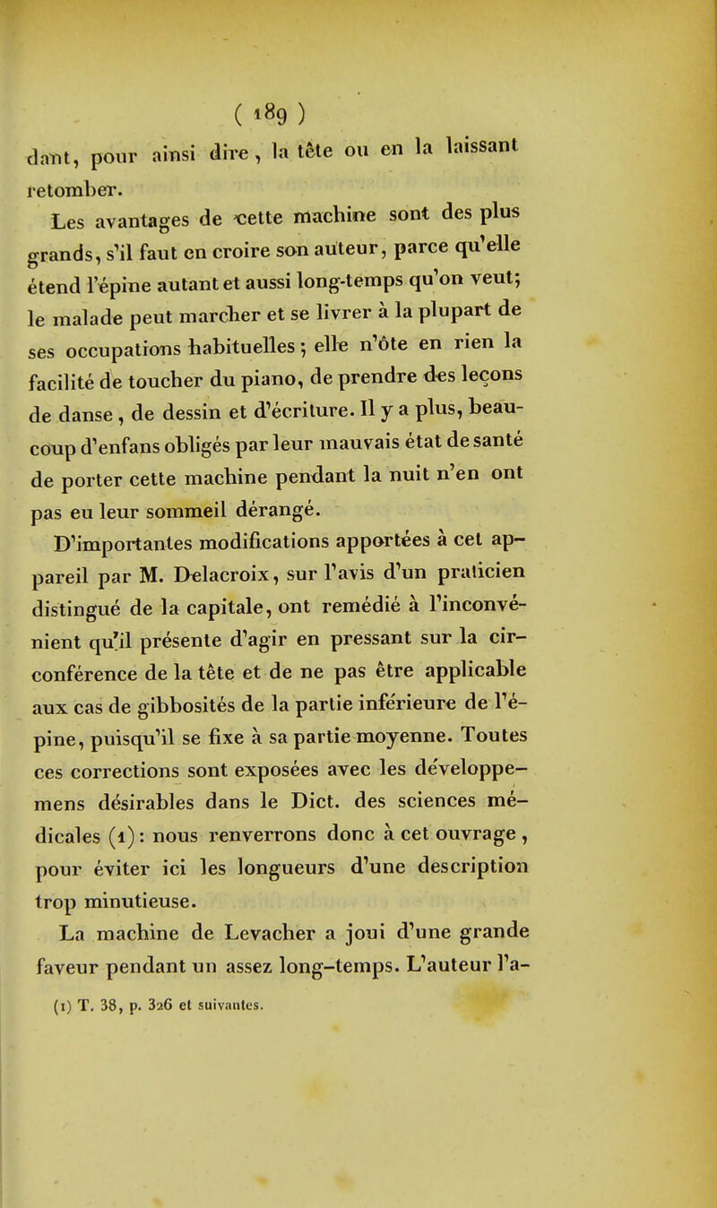 tlaint, pour amsi dire, la tète ou en la laissant retomber. Les avantages de 'celle machine sont des plus grands, s'il faut en croire son auteur, parce qu'elle étend l'épine autant et aussi long-temps qu'on veut; le malade peut marclier et se livrer à la plupart de ses occupatrons habituelles ; elle n'ôte en rien la facilité de toucher du piano, de prendre des leçons de danse, de dessin et d'écriture. Il y a plus, beau- coup d'enfans obligés par leur mauvais état de santé de porter cette machine pendant la nuit n'en ont pas eu leur sommeil dérangé. D'importantes modifications apportées à cet ap- pareil par M. Delacroix, sur l'avis d'un praticien distingué de la capitale, ont remédié à l'inconvé- nient qu'il présente d'agir en pressant sur la cir- conférence de la tête et de ne pas être applicable aux cas de gibbosités de la partie inférieure de l'é- pine, puisqu'il se fixe à sa partie moyenne. Toutes ces corrections sont exposées avec les de'veloppe- mens désirables dans le Dict. des sciences mé- dicales (i) : nous renverrons donc à cet ouvrage , pour éviter ici les longueurs d'une description trop minutieuse. La machine de Levacher a joui d'une grande faveur pendant un assez long-temps. L'auteur l'a- (i) T. 38, p. 326 et suivantes.