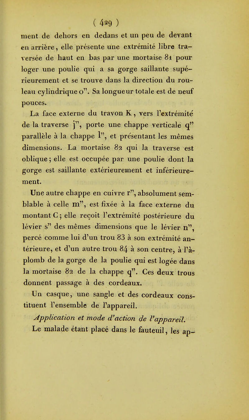ment de dehors en dedans et un peu de devant en arrière, elle présente une extrémité libre tra- versée de haut en bas par une mortaise 81 pour loger une poulie qui a sa gorge saillante supé- rieurement et se trouve dans la direction du rou- leau cyhndrique o. Sa longueur totale est de neuf pouces. La face externe du travon K, vers l'extrémité de la traverse j, porte une chappe verticale parallèle à la chappe 1, et présentant les mêmes dimensions. La mortaise 82 qui la traverse est oblique ; elle est occupée par une poulie dont la gorge est saillante extérieurement et inférieure- ment. Une autre chappe en cuivre r, absolument sem- blable à celle m, est fixée à la face externe du montant C ; elle reçoit l'extrémité postérieure du lévier s des mêmes dimensions que le lévier n, percé comme lui d'un trou 83 à son extrémité an- térieure, et d'un autre trou 84 à son centre, à l'a- plomb de la gorge de la poulie qui est logée dans la mortaise 82 de la chappe q. Ces deux trous donnent passage à des cordeaux. Un casque, une sangle et des cordeaux cons- tituent l'ensemble de l'appareil. Application et mode d'action de l'appareil. Le malade étant placé dans le fauteuil, les ap-