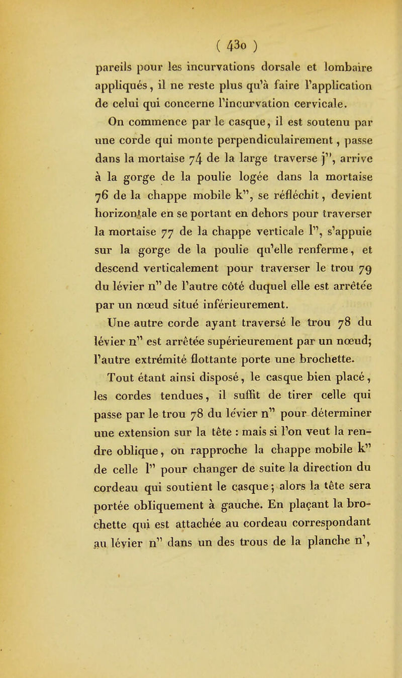 pareils pour les incurvations dorsale et lombaire appliqués, il ne reste plus quVi faire l'application de celui qui concerne rincurvation cervicale. On commence par le casque, il est soutenu par une corde qui monte perpendiculairement, passe dans la mortaise 74 de la large traverse j'*, arrive à la gorge de la poulie logée dans la mortaise 76 de la chappe mobile k, se réfléchit, devient horizontale en se portant en dehors pour traverser la mortaise 77 de la chappe verticale 1, s'appuie sur la gorge de la poulie qu'elle renferme, et descend verticalement pour traverser le trou 79 du lévier n de l'autre côté duquel elle est arrêtée par un nœud situé inférieurement. Une autre corde ayant traversé le trou 78 du lévier n est arrêtée supérieurement par un nœud; l'autre extrémité flottante porte une brochette. Tout étant ainsi disposé, le casque bien placé, les cordes tendues, il suffit de tirer celle qui passe par le trou 78 du le'vier n pour déterminer une extension sur la tête : mais si l'on veut la ren- dre oblique, on rapproche la chappe mobile k de celle l pour changer de suite la direction du cordeau qui soutient le casque ; alors la tête sera portée obliquement à gauche. En plaçant la bro- chette qui est attachée au cordeau correspondant au lévier n dans un des trous de la planche n',