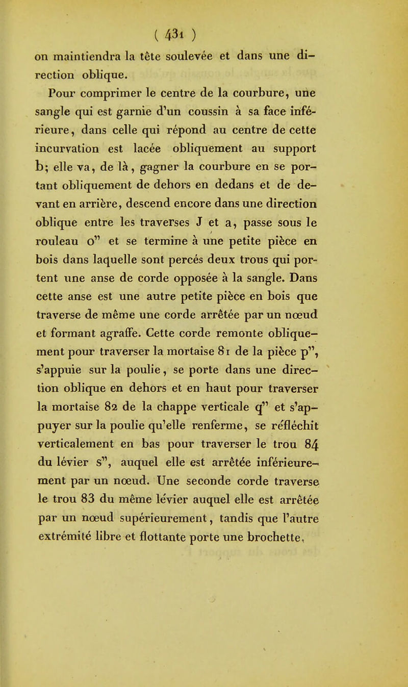 on maintiendra la tête soulevée et dans une di- rection oblique. Pour comprimer le centre de la courbure, une sangle qui est garnie d'un coussin à sa face infé- rieure , dans celle qui répond au centre de cette incurvation est lacée obliquement au support b; elle va, de là, gagner la courbure en se por- tant obliquement de dehors en dedans et de de- vant en arrière, descend encore dans une direction oblique entre les traverses J et a, passe sous le rouleau o et se termine à une petite pièce en bois dans laquelle sont percés deux trous qui por- tent une anse de corde opposée à la sangle. Dans cette anse est une autre petite pièce en bois que traverse de même une corde arrêtée par un nœud et formant agraffe. Cette corde remonte oblique- ment pour traverser la mortaise 8i de la pièce p, s'appuie sur la poulie, se porte dans une direc- ' tion oblique en dehors et en haut pour traverser la mortaise 82 de la chappe verticale q et s'ap- puyer sur la poulie qu'elle renferme, se refléchit verticalement en bas pour traverser le trou 84 du lévier s, auquel elle est arrêtée inférieure- ment par un nœud. Une seconde corde traverse le trou 83 du même levier auquel elle est arrêtée par un nœud supérieurement, tandis que l'autre extrémité libre et flottante porte une brochette, I ) I
