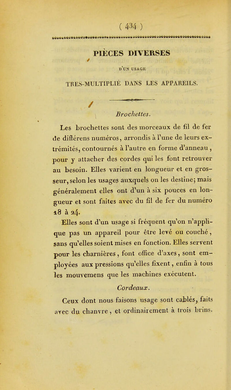 PIÈCES DIVERSES d'un usage TRES-MULTIPLIÉ DANS LES APPAREILS. / \ Brochettes. Les brochettes sont des morceaux de fil de fer de dîftérens numéros, arrondis à l'une de leurs ex- trémités, contournés àTautre en forme d'anneau , pour y attacher des cordes qui les font retrouver au besoin. Elles varient en longueur et en gros- seur, selon les usages auxquels on les destine; mais généralement elles ont d'un à six pouces en lon- gueur et sont faites avec du fil de fer du numéro 18 à 24. Elles sont d'un usage si fréquent qu'on n'appli- que pas un appareil pour être levé ou couché, sans qu'elles soient mises en fonction. Elles servent pour les charnières, font office d'axes, sont em- ployées aux pressions qu'elles fixent, enfin à tous les mouvemens que les machines exécutent. Cordeau j:. Ceux dont nous faisons usage sont câblés, faits avec du chanvre, et ordinairement à trois brins.