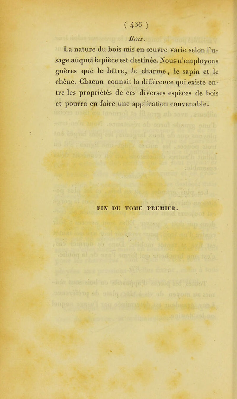 Bois. La nature du bois mis en œuvre varie selon Tu- sage auquel la pièce est destinée. Nous n'employons guères que le hêtre, Je charme, le sapin et le chêne. Chacun connaît la différence qui existe en- tre les propriétés de ces diverses espèces de bois et pourra en faire une application convenable. FIN DU T03IE PREMIER.