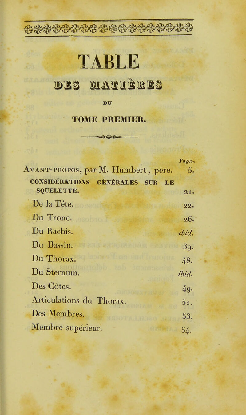 TABLE DU TOME PREMIER. Pages. Avant-PROPOS, par M. Humbert, père. 5. CONSIDÉRATIONS GÉNÉRALES SUR LE SQUELETTE. 21. De la Tête. 22. Du Tronc. 26. Du Rachis. îbid. Du Bassin. 3g. Du Thorax. 48. Du Sternum. iUd. Des Côtes. 4g. Articulations du Thorax. 5i. Des Membres. 53_ Membre supérieur. 54.