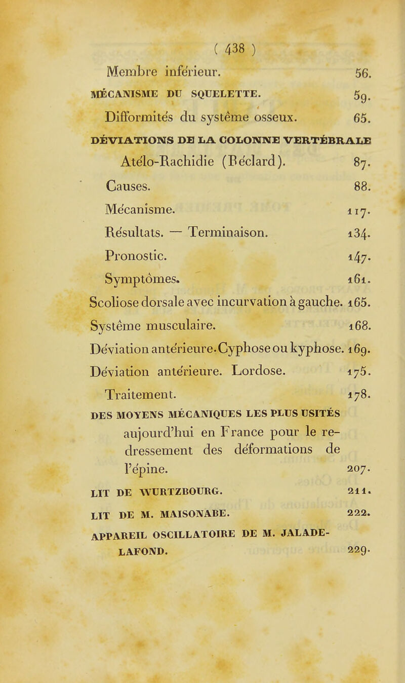 Membre inférieur. 56. MÉCANISME DU SQUELETTE. 5g. DifFormitës du système osseux. 65. DÉVIATIONS DE LA COLONNE VERTÉBRALE Atelo-Rachidie (Eéclard). 87. Causes. 88. Me'canîsme. iiy. Re'sultals. — Terminaison. 134. Pronostic. 147. Symptômes. 161. Scoliose dorsale avec incurvation à gauche. i65. Système musculaire. 168. Déviation antérieure.Cyphose ou kyphose. 169. Déviation ante'rieure. Lordose. 175. Traitement. 178. DES MOYENS MÉCANIQUES LES PLUS USITÉS aujourd'hui en France pour le re- dressement des déformations de l'ëpine. 207. LIT DE WURTZBOURG. 211. LIT DE M. MAISONABE. 222. APPAREIL OSCILLATOIRE DE M. JALADE- LAFOND. 229.