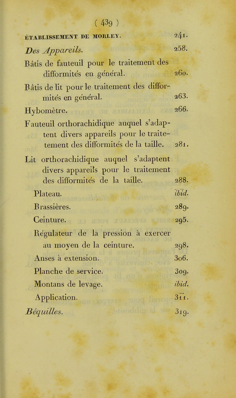 ÉTABLISSEMENT DE MORLEY. ^1. Des Appareils. 258. Bâtis de fauieuil pour le traiiemeiit des difformités en général. 260. Bâtis délit pour le traitement des diffor- mités en général. 268. Hybomètre. 266. P'auteuil orthorachidique auquel s'adap- tent divers appareils pour le traite- tement des difformités de la taille. 281. Lit orthorachidique auquel s'adaptent divers appareils pour le traitement des difformités de la taille. 288. Plateau. ihid. Brassières. 289. Ceinture. 296. Régulateur de la pression à exercer au moyen de la ceinture. 298. Anses à extension. 3o6. Planche de service. 3og. Montans de levage. ihid. Application. 3n. Béquilles, 319.