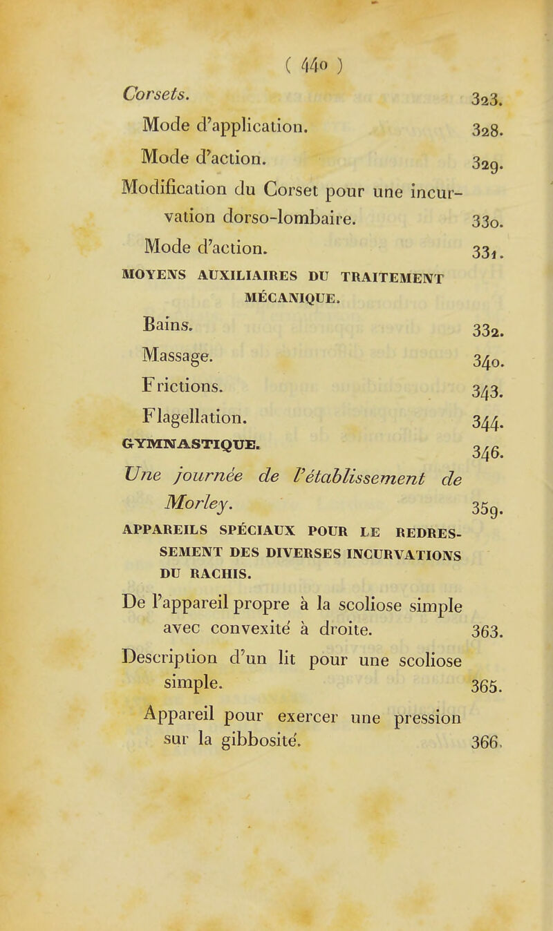 Corsets. 323, Mode d'application. 328. Mode d'action. 32g. Modification du Corset pour une incur- vation dorso-lombaire. 330. Mode d'action. 33^, MOYENS AUXILIAIRES DU TRAITEMEIVT MÉCANIQUE. Bains. 332. Massage. 340. Frictions. 343. Flagellation. 344. GYMNASTIQUE. Une journée de rétablissement de Morley. 35^, APPAREILS SPÉCIAUX POUR LE REDRES- SEMENT DES DIVERSES INCURVATIONS DU RACHIS. De l'appareil propre à la scoliose simple avec convexité à droite. 363. Description d'un lit pour une scoliose simple. 365. Appareil pour exercer une pression sur la gibbosite. 366.
