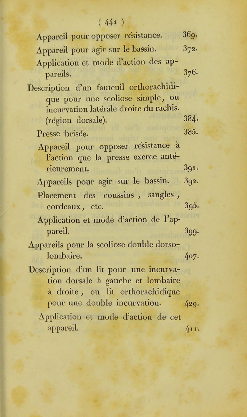 Appareil pour opposer résistance. 869. Appareil pour agir sur le bassin. 372. Application et mode d'action des ap- pareils. 376. Description d'un fauteuil orthorachidi- que pour une scoliose simple, ou incurvation latérale droite du rachis. (région dorsale). 384' Presse brisée. Appareil pour opposer résistance à l'action que la presse exerce anté- rieurement. 391. Appareils pour agir sur le bassin. 392. Placement des coussins , sangles ^ cordeaux, etc. 396. Application et mode d'action de l'ap- pareil. 399. Appareils pour la scoliose double dorso- lombaire. 407. Description d'un lit pour une incurva- tion dorsale à gauche et lombaire à droite, ou lit orthorachidique pour une double incurvation. 429* Application et mode d'action de cet appareil. 4ii.