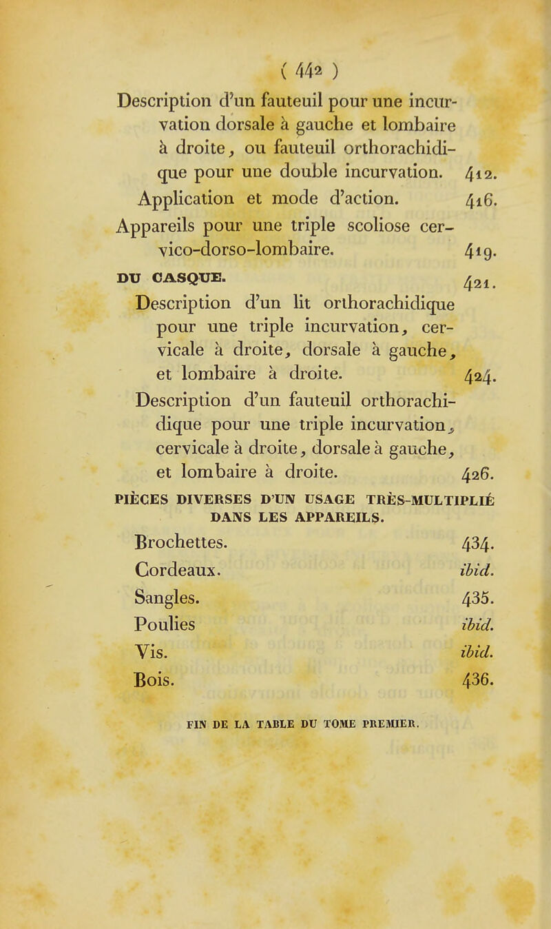 Description d'un fauteuil pour une incur- vation dorsale à gauche et lombaire à droite, ou fauteuil orthorachidi- que pour une double incurvation. 412. Application et mode d'action. 416. Appareils pour une triple scoliose cer- vico-dorso-lombaire. 4*9. DU CASQUE. ^21. Description d'un lit orlhorachidique pour une triple incurvation, cer- vicale à droite, dorsale à gauche. et lombaire à droite. 424. Description d'un fauteuil orthorachi- dique pour une triple incurvation^ cervicale à droite, dorsale à gauche, et lombaire à droite. 426. PIÈCES DIVERSES D'UN USAGE TRÈS-MULTIPLIÉ DANS LES APPAREILS. Brochettes. 434. Cordeaux. ibid. Sangles. 435. Poulies ibid. Vis. ibid. Bois. 436. FIN DE LA TABLE DU TOME PREMIER.