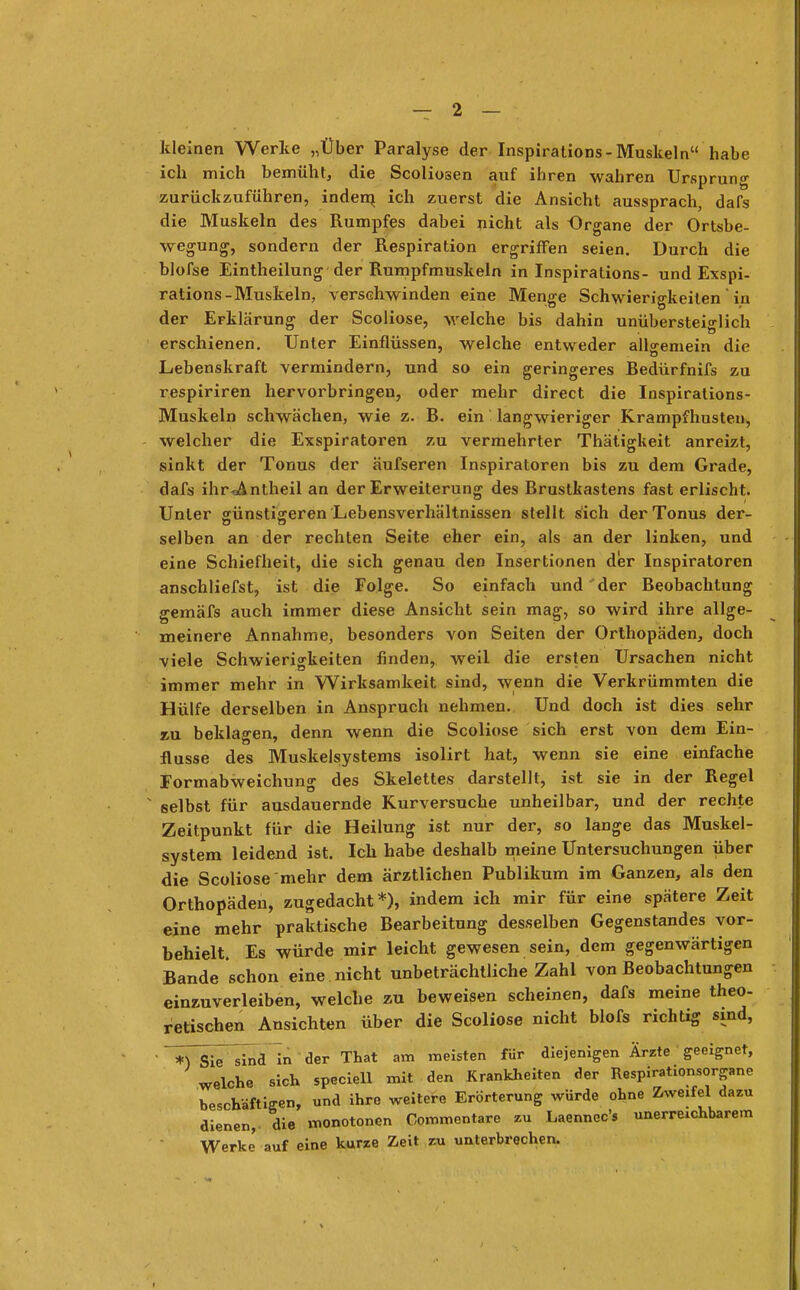 kleinen Werke „Über Paralyse der Inspirations-Muskeln habe ich mich bemüht, die Scoliosen auf ihren wahren Ursprung zurückzuführen, indem, ich zuerst die Ansicht aussprach, dafs die Muskeln des Rumpfes dabei nicht als Organe der Ortsbe- wegung, sondern der Respiration ergriffen seien. Durch die blofse Eintheilung der Rumpfmuskeln in Inspirations- und Exspi- ration-Muskeln, verschwinden eine Menge Schwierigkeiten ' in der Erklärung der Scoliose, welche bis dahin unübersteiglich erschienen. Unter Einflüssen, welche entweder allgemein die Lebenskraft vermindern, und so ein geringeres Bedürfnifs zu respiriren hervorbringen, oder mehr direct die Inspirations- Muskeln schwächen, wie z. B. ein langwieriger Krampfhusten, welcher die Exspiratoren zu vermehrter Thätigkeit anreizt, sinkt der Tonus der äufseren Inspiratoren bis zu dem Grade, dafs ihr-aAntheil an der Erweiterung des Brustkastens fast erlischt. Unter günstigeren Lebensverhältnissen stellt sich der Tonus der- selben an der rechten Seite eher ein, als an der linken, und eine Schiefheit, die sich genau den Insertionen der Inspiratoren anschliefst, ist die Folge. So einfach und'der Beobachtung gemäfs auch immer diese Ansicht sein mag, so wird ihre allge- meinere Annahme, besonders von Seiten der Orthopäden, doch viele Schwierigkeiten finden, weil die ersten Ursachen nicht immer mehr in Wirksamkeit sind, wenn die Verkrümmten die Hülfe derselben in Anspruch nehmen. Und doch ist dies sehr jju beklagen, denn wenn die Scoliose sich erst von dem Ein- flüsse des Muskelsystems isolirt hat, wenn sie eine einfache Formabweichung des Skelettes darstellt, ist sie in der Regel selbst für ausdauernde Kurversuche unheilbar, und der rechte Zeitpunkt für die Heilung ist nur der, so lange das Muskel- system leidend ist. Ich habe deshalb meine Untersuchungen über die Scoliose mehr dem ärztlichen Publikum im Ganzen, als den Orthopäden, zugedacht*), indem ich mir für eine spätere Zeit eine mehr praktische Bearbeitung desselben Gegenstandes vor- behielt. Es würde mir leicht gewesen sein, dem gegenwärtigen Bande schon eine nicht unbeträchtliche Zahl von Beobachtungen einzuverleiben, welche zu beweisen scheinen, dafs meine theo- retischen Ansichten über die Scoliose nicht blofs richtig sind, ' *Y Sie sin* in der That am meisten für diejenigen Ärzte geeignet, welche sich speciell mit den Krankheiten der Respirationsorgane beschäftigen, und ihre weitere Erörterung würde ohne Zweifel dazu dienen, die monotonen Commentare zu Laennec's unerreichbarem Werke auf eine kurze Zeit zu unterbrechen.