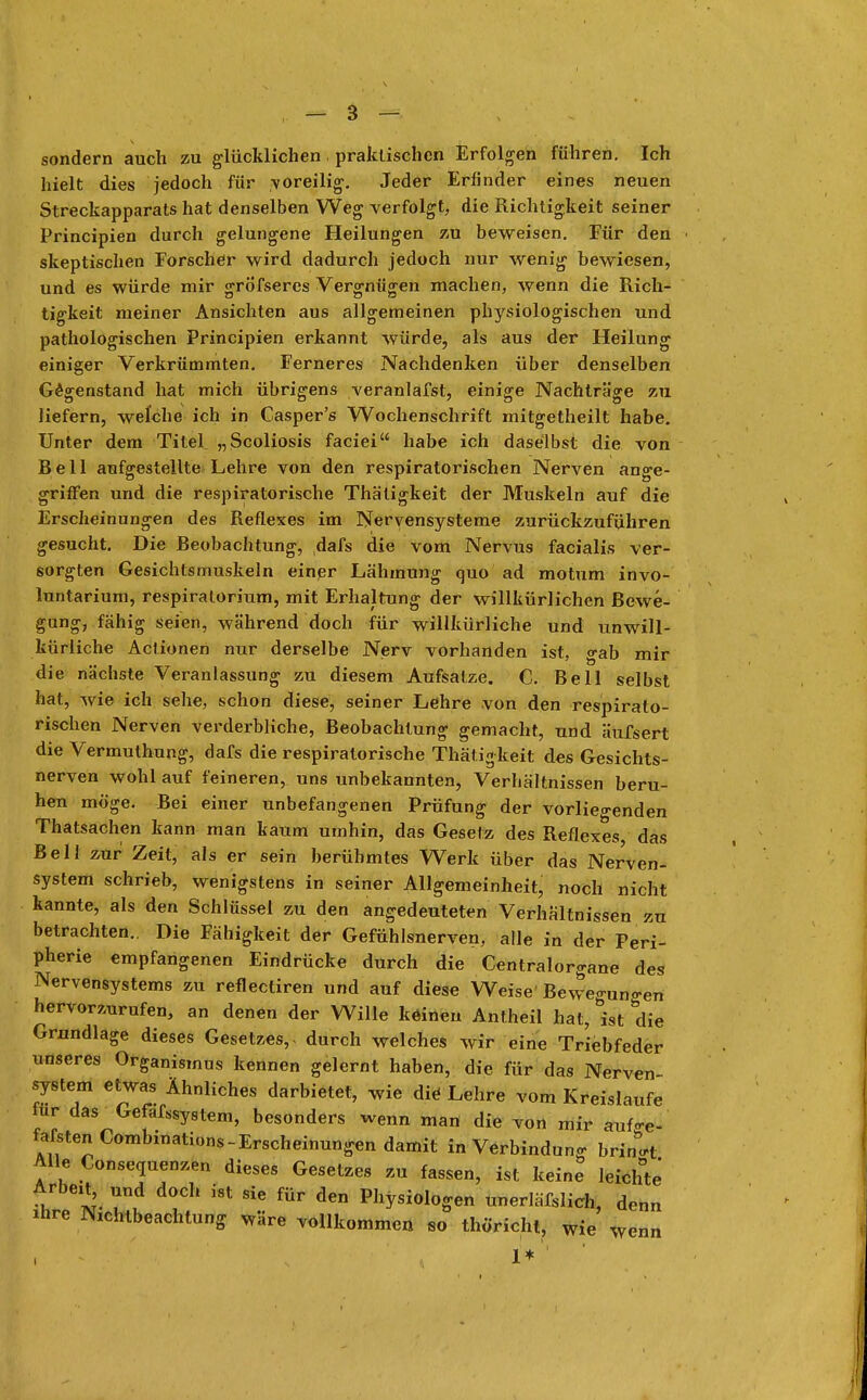 sondern auch zu glücklichen praktischen Erfolgen führen. Ich hielt dies jedoch für voreilig. Jeder Erfinder eines neuen Streckapparats hat denselben Weg verfolgt, die Richtigkeit seiner Principien durch gelungene Heilungen zu beweisen. Für den skeptischen Forscher wird dadurch jedoch nur wenig bewiesen, und es würde mir grö'fseres Vergnügen machen, wenn die Rich- tigkeit meiner Ansichten aus allgemeinen physiologischen und pathologischen Principien erkannt würde, als aus der Heilung einiger Verkrümmten. Ferneres Nachdenken über denselben Gegenstand hat mich übrigens veranlafst, einige Nachträge zu liefern, welche ich in Casper's Wochenschrift mitgetheilt habe. Unter dem TileL „Scoliosis faciei habe ich daselbst die von Bell aufgestellte Lehre von den respiratorischen Nerven ange- griffen und die respiratorische Thätigkeit der Muskeln auf die Erscheinungen des Reflexes im Nervensysteme zurückzuführen gesucht. Die Beobachtung, dafs die vom Nervus facialis ver- sorgten Gesichtsmuskeln einer Lähmung quo ad motum invo- luntarium, respiralorium, mit Erhaltung der willkürlichen Bewe- gung, fähig seien, während doch für willkürliche und unwill- kürliche Actionen nur derselbe Nerv vorhanden ist, gab mir die nächste Veranlassung zu diesem Aufsatze. C. Bell selbst hat, wie ich sehe, schon diese, seiner Lehre von den respirato- rischen Nerven verderbliche, Beobachtung gemacht, und äufsert die Vermuthung, dafs die respiratorische Thätigkeit des Gesichts- nerven wohl auf feineren, uns unbekannten, Verhältnissen beru- hen möge. Bei einer unbefangenen Prüfung der vorliegenden Thatsachen kann man kaum umhin, das Gesetz des Reflexes, das Bell zur Zeit, als er sein berühmtes Werk über das Nerven- system schrieb, wenigstens in seiner Allgemeinheit, noch nicht kannte, als den Schlüssel zu den angedeuteten Verhältnissen zu betrachten.. Die Fähigkeit der Gefühlsnerven, alle in der Peri- pherie empfangenen Eindrücke durch die Centraiorgane des Nervensystems zu reflectiren und auf diese Weise' Bewe<nin«-en hervorzurufen, an denen der Wille kdineu Antheil hat, ist die Grundlage dieses Gesetzes,, durch welches wir eine Triebfeder unseres Organismus kennen gelernt haben, die für das Nerven System etwas Ähnliches darbietet, wie die Lehre vom Kreislaufe für das Gefafssystem, besonders wenn man die von mir auf-e- fafstenCombinations-Erscheinungen damit in Verbindung bringt Alle Consequenzen dieses Gesetzes zu fassen, ist keine leichte •h Tt dl°h fÜF den Physiologen unerläWicb, denn ihre Nichtbeachtung wäre vollkommen so thöricht, wie wenn 1*''