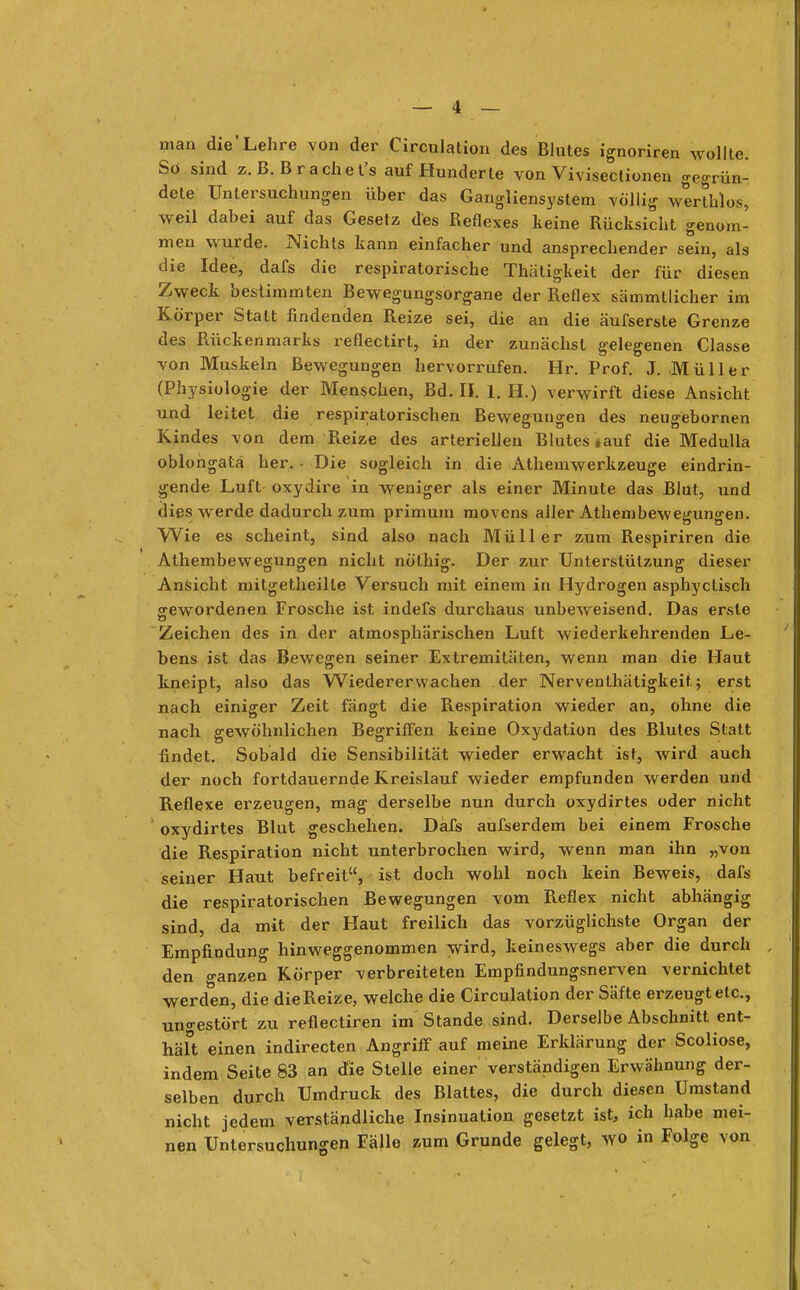 man die'Lehre von der Circulation des Blutes ignoriren wollte. So sind z. B.B räch et's auf Hunderte von Vivisectionen gegrün- dete Untersuchungen über das Gangliensyslem völlig werthlos* weil dabei auf das Gesetz des Reflexes keine Rücksicht genom- men wurde. Nichts kann einfacher und ansprechender sein, als die Idee, dafs die respiratorische Thätigkeit der für diesen Zweck bestimmten Bewegungsorgane der Reflex sämmtlicher im Körper Statt findenden Reize sei, die an die äufserste Grenze des Rückenmarks reflectirt, in der zunächst gelegenen Classe von Muskeln Bewegungen hervorrufen. Hr. Prof. J.Müller (Physiologie der Menschen, Bd. II. 1. H.) verwirft diese Ansicht und leitet die respiratorischen Bewegungen des neugebornen Kindes von dem Reize des arteriellen Blutes #auf die Medulla oblongatä her. Die sogleich in die Athemwerkzeuge eindrin- gende Luft oxydire in weniger als einer Minute das Blüt, und dies werde dadurch zum primum movens aller Athembewegungen. Wie es scheint, sind also nach Müller zum Respiriren die Athembewegungen nicht nölhig. Der zur Unterstützung dieser Ansicht mitgetheille Versuch mit einem in Hydrogen asphyclisch gewordenen Frosche ist indefs durchaus unbeweisend. Das erste Zeichen des in der atmosphärischen Luft wiederkehrenden Le- bens ist das Bewegen seiner Extremitäten, wenn man die Haut kneipt, also das Wiedererwachen der Nerventhätigkeit; erst nach einiger Zeit fängt die Respiration wieder an, ohne die nach gewöhnlichen Begriffen keine Oxydation des Blutes Statt findet. Sobald die Sensibilität wieder erwacht ist, wird auch der noch fortdauernde Kreislauf wieder empfunden werden und Reflexe erzeugen, mag derselbe nun durch oxydirtes oder nicht oxydirtes Blut geschehen. Däfs aufserdem bei einem Frosche die Respiration nicht unterbrochen wird, wenn man ihn „von seiner Haut befreit, ist doch wohl noch kein Beweis, dafs die respiratorischen Bewegungen vom Reflex nicht abhängig sind, da mit der Haut freilich das vorzüglichste Organ der Empfindung hinweggenommen wird, keineswegs aber die durch den ganzen Körper verbreiteten Empfindungsnerven vernichtet werden, die die Reize, welche die Circulation der Säfte erzeugt elc, ungestört zu reflectiren im Stande sind. Derselbe Abschnitt ent- hält einen indirecten Angriff auf meine Erklärung der Scoliose, indem Seite 83 an die Stelle einer verständigen Erwähnung der- selben durch Umdruck des Blattes, die durch diesen Umstand licht jedem verständliche Insinuation gesetzt ist, ich habe mei- Untersuchungen Fälle zum Grunde gelegt, wo in Folge von nie nen