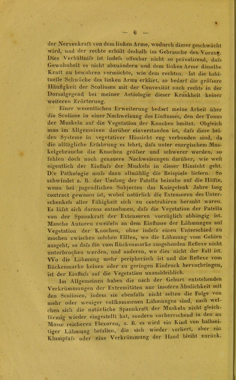 der Nervenkraft von dem linken Arme, wodurch dieser geschwächt wird, und der rechte erhält deshalb im Gebrauche den Vorzug. Dies Verhältnifs ist indefs offenbar nicht so prävalirend, dafs Gewohnheit es nicht abzuändern und dem linken Arme dieselbe Kraft zu bewahren vermöchte, wie dem rechten. Ist die habi- tuelle Schwäche des linken Arms erklärt, so bedarf die gröfsere Häufigkeit der Scoliosen mit der Convexität nach rechts in der Dorsalgegend bei meiner Aetiologie dieser Krankheit keiner weiteren Erörterung. Einer wesentlichen Erweiterung bedarf meine Arbeit über die Scoliose in einer Nachweisung des Einflusses, den der Tonus der Muskeln auf die Vegetation der Knochen besitzt. Obgleich man im Allgemeinen darüber einverstanden ist, dafs diese bei- den Systeme in vegetativer Hinsicht eng verbunden sind, da die alltägliche Erfahrung es lehrt, dafs unter energischem Mus- kelgebrauche die Knochen gröfser und schwerer werden, so fehlen doch noch genauere Nachweisungeh darüber, wie weit eigentlich der Einflufs der Muskeln in dieser Hinsicht geht. Die Pathologie mufs dazu allmählig die Beispiele liefern. So schwindet z. B. der Umfang der Patella beinahe auf die Hälfte, wenn bei jugendlichen Subjecten das Kniegelenk Jahre lang contract gewesen ist, wobei' natürlich die Extensoren des Unter- schenkels aller Fähigkeit sich zu contrahiren beraubt waren. Es läfst sich daraus entnehmen, dafs die Vegetation der Patella von der Spannkraft der Extensoren vorzüglich abhängig ist. Manche Autoren zweifeln an dem Einflüsse der Lähmungen auf Vegetation der Knochen, ohne indefs einen Unterschied zu machen zwischen solchen Fällen, wo die Lähmung vom Gehirn ausgeht, so dafs die vom Rückenmarke ausgehenden Reflexe nicht unterbrochen werden, und anderen, wo dies nicht der Fall ist. Wo die Lähmung mehr peripherisch ist und die Reflexe vom Rückenmarke keinen oder zu geringen Eindruck hervorbringen, ist der Einflufs auf die Vegetation unausbleiblich. Im Allgemeinen haben die nach der Geburt entstehenden Verkrümmungen der Extremitäten nur insofern Ähnlichkeit mit den Scoliosen, indem sie ebenfalls nicht selten die Folge von mehr oder weniger vollkommenen Lähmungen sind, nach wel- chen sich die natürliche Spannkraft der Muskeln nicht gleich- förmig wieder eingestellt hat, sondern vorherrschend in den an Masse reicheren Flexoren, z. B. es wird ein Kind von halbsei- liger Lähmung befallen, die sich wieder verliert, aber ein Klumpfufs oder eine Verkrümmung der Hand bleibt zurück.