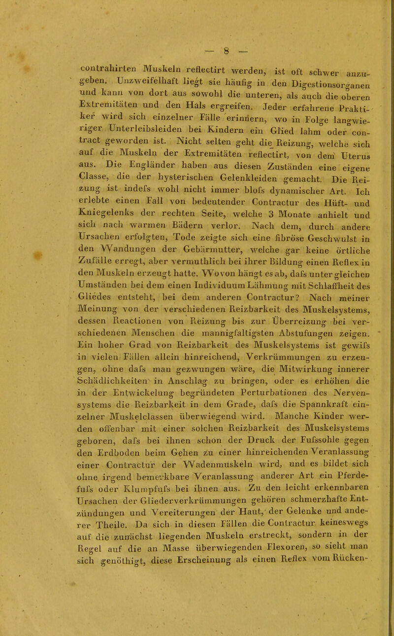 contrahirlen Muskeln reflectirt werden, ist oft schwer anzu- geben. Unzweifelhaft liegt sie häufig in den Digestionsorganen und kann von dort aus sowohl die unteren, als auch die oberen Extremitäten und den Hals ergreifen. Jeder erfahrene Prakti- ker wird sich einzelner Fälle erinnern, wo in Folge langwie- riger Unterleibsleiden bei Kindern ein GMed lahm° oder°con- tract geworden ist. Nicht selten geht die_ Reizung, welche sich auf die Muskeln der Extremitäten reflectirt, von dem Uterus aus. Die Engländer haben aus diesen Zuständen eine eigene Classe, die der hysterischen Gelenkleiden gemacht. Die Rei- zung ist indefs wohl nicht immer blofs dynamischer Art. Ich erlebte einen Fall von bedeutender Contractur des Hüft- und Kniegelenks der rechten Seite, welche 3 Mouate anhielt und sich nach warmen Bädern verlor. Nach dem, durch andere Ursachen erfolgten, Tode zeigte sich eine fibröse Geschwulst in den Wandungen der Gebärmutter, welche gar keine örtliche Zufälle erregt, aber vermuthlich bei ihrer Bildung einen Reflex in den Muskeln erzeugt hatte. Wovon hängt es ab, dafs unter gleichen Umständen bei dem einen Individuum Lähmung mit Schlaffheit des Gliedes entsteht, bei dem anderen Contractur? Nach meiner Meinung von der verschiedenen Reizbarkeit des Muskelsystems, dessen Reactionen von Reizung1 bis zur Überreizung bei ver- schiedenen Menschen die mannigfaltigsten Abstufungen zeigen. Ein hoher Grad von Reizbarkeit des Muskelsystems ist gewifs in vielen Füllen allein hinreichend, Verkrümmungen zu erzeu- gen, ohne dafs man gezwungen wäre, die Mitwirkung innerer Schädlichkeiten in Anschlag zu bringen, oder es erhöhen die in der Entwickelung begründeten Perturbationen des Nerven- systems die Reizbarkeit in dem Grade, dafs die Spannkraft ein- zelner Muskelclassen überwiegend wird. Manche Kinder wer- den offenbar mit einer solchen Reizbarkeit des Muskelsystems geboren, dafs bei ihnen schon der Druck der Fufssohle gegen den Erdboden beim Gehen zu einer hinreichenden Veranlassung einer Contractur der Wadenmuskeln wird, und es bildet sich ohne irgend bemerkbare Veranlassung anderer Art ein Pferde- fufs oder Klumpfufs bei ihnen aus. Zu den leicht erkennbaren Ursachen der Gliederverkrümmungen gehören schmerzhafte Ent- zündungen und Vereiterungen der Haut, der Gelenke und ande- rer Theile. Da sich in diesen Fällen die Contractur keineswegs auf die zunächst liegenden Muskeln erstreckt, sondern in der Regel auf die an Masse überwiegenden Flexoren, so sieht man sich geuöthigt, diese Erscheinung als einen Reflex vom Rücken-