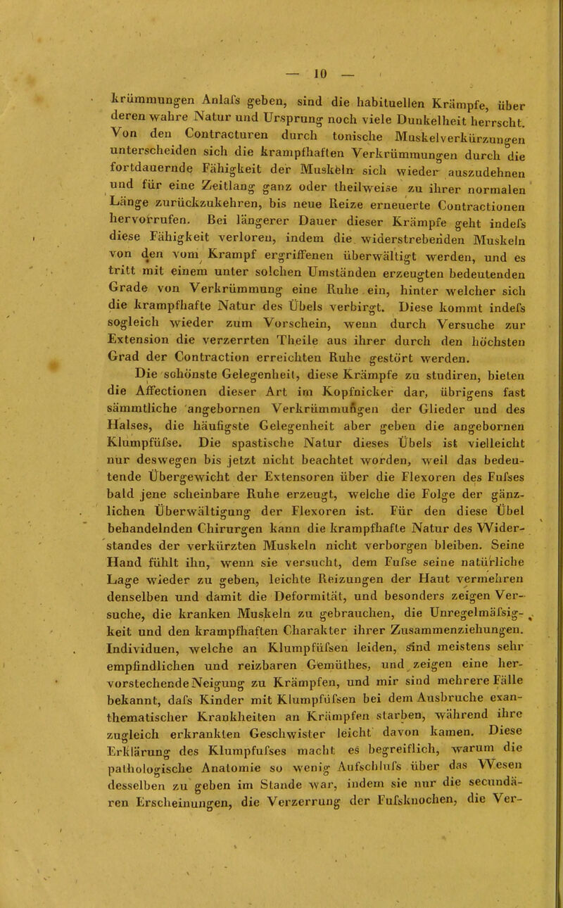 Krümmungen Anlafs geben, sind die habituellen Krämpfe, über deren wahre Natur und Ursprung noch viele Dunkelheit herrscht. Von den Contracturen durch tonische Muskelverkürzun«-en unterscheiden sich die krampfhaften Verkrümmungen durch die fortdauernde Fähigkeit der Muskeln sich wieder auszudehnen und für eine Zeitlang ganz oder theilweise zu ihrer normalen Länge zurückzukehren, bis neue Reize erneuerte Contractionen hervorrufen. Bei längerer Dauer dieser Krämpfe geht indefs diese Fähigkeit verloren, indem die widerstrebenden Muskeln von den vom Krampf ergriffenen überwältigt werden, und es tritt mit einem unter solchen Umständen erzeugten bedeutenden Grade von Verkrümmung eine Ruhe , ein, hinter welcher sich die krampfhafte Natur des Übels verbirgt. Diese kommt indefs sogleich wieder zum Vorschein, wenn durch Versuche zur Extension die verzerrten Theile aus ihrer durch den höchsten Grad der Contraction erreichten Ruhe gestört werden. Die sdiönste Gelegenheit, diese Krämpfe zu studiren, bieten die Affectionen dieser Art im Kopfnicker dar, übrigens fast sämmtliche 'angebornen Verkrümmungen der Glieder und des Halses, die häufigste Gelegenheit aber geben die angebornen Klumpfüfse. Die spastische Natur dieses Übels ist vielleicht nur deswegen bis jetzt nicht beachtet worden, weil das bedeu- tende Übergewicht der Extensoren über die Flexoren des Fufses bald jene scheinbare Ruhe erzeugt, welche die Folge der gänz- lichen Überwältigung der Flexoren ist. Für den diese Übel behandelnden Chirurgen kann die krampfhafte Natur des Wider- standes der verkürzten Muskeln nicht verborgen bleiben. Seine Hand fühlt ihn, wenn sie versucht, dem Fufse seine natürliche Lage wieder zu geben, leichte Reizungen der Haut vermehren denselben und damit die Deformität, und besonders zeigen Ver- suche, die kranken Muskeln zu gebrauchen, die Unregelmäfsig- %, keit und den krampfhaften Charakter ihrer Zusammenziehungen. Individuen, welche an Klump füfsen leiden, sind meistens sehr empfindlichen und reizbaren Gemüthes, und zeigen eine her- vorstechende Neigung zu Krämpfen, und mir sind mehrere Fälle bekannt, dafs Kinder mit Klumpfüfsen bei dem Ausbruche exan- thematischer Krankheiten an Krämpfen starben, während ihre zugleich erkrankten Geschwister leicht davon kamen. Diese Erklärung des Klumpfufses macht es begreiflich, warum die pathologische Anatomie so wenig Aufscblufs über das Wesen desselben zu geben im Stande war, indem sie nur die secundä- ren Erscheinungen, die Verzerrung der Fufsknochen, die Ver-