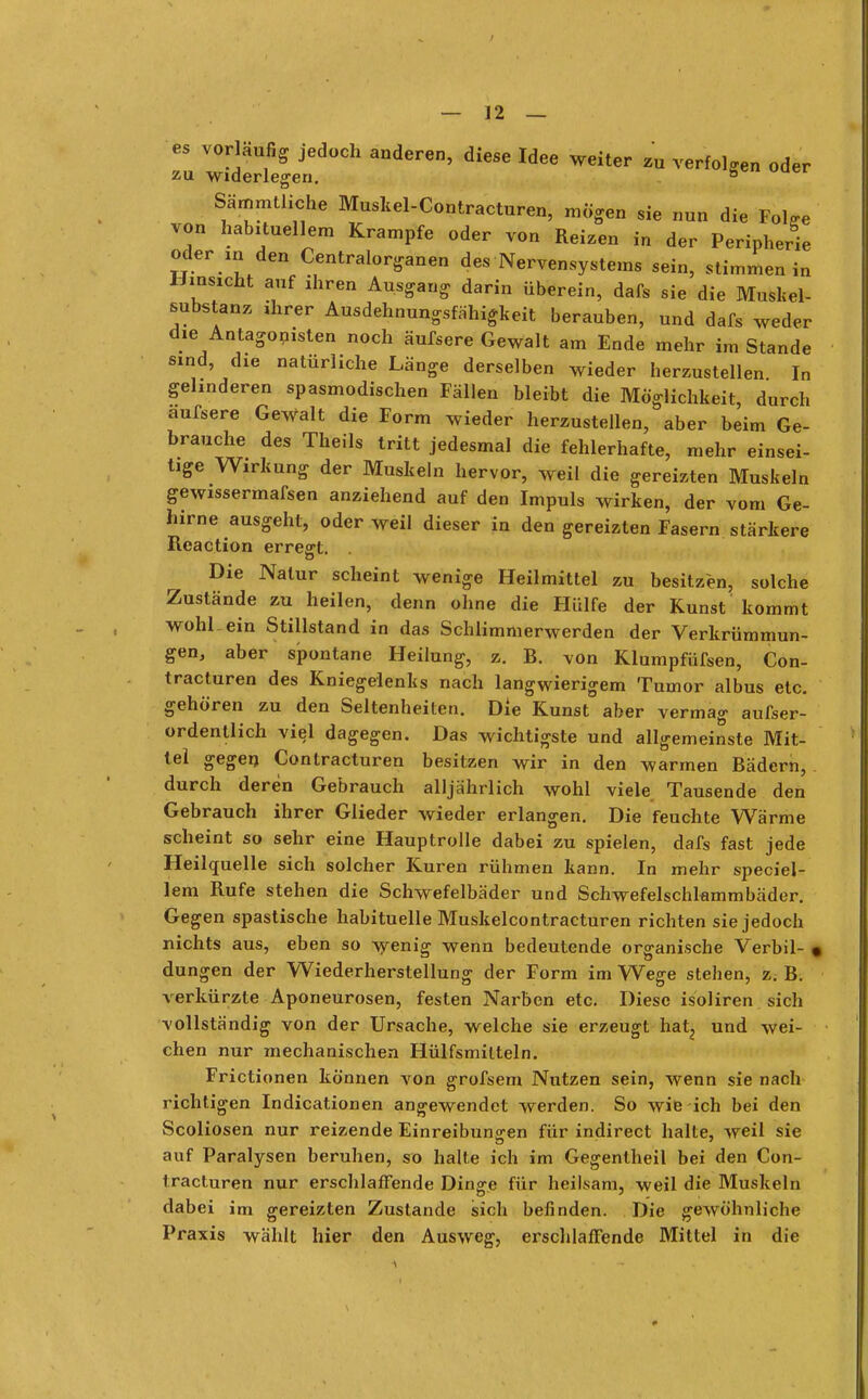 es vorläufig jedoch anderen, diese Idee weiter zu verfolgen oder z-u widerlegen. ° Sämmtliche Muskel-Contracturen, mögen sie nun die Fol<»e von habituellem Krämpfe oder von Reizen in der Peripherie oder in den Centraiorganen des Nervensystems sein, stimmen in Umsicht auf ihren Ausgang darin überein, dafs sie die Mustel- substanz ihrer Ausdehnungsfähigkeit berauben, und dafs weder die Antagonisten noch äufsere Gewalt am Ende mehr im Stande sind, die natürliche Länge derselben wieder herzustellen In gelinderen spasmodischen Fällen bleibt die Möglichkeit, durch aufsere Gewalt die Form wieder herzustellen, aber beim Ge- brauche des Theils tritt jedesmal die fehlerhafte, mehr einsei- tige Wirkung der Muskeln hervor, weil die gereizten Muskeln gewissermafsen anziehend auf den Impuls wirken, der vom Ge- hirne ausgeht, oder weil dieser in den gereizten Fasern stärkere Reaction erresrt. Die Natur scheint wenige Heilmittel zu besitzen, solche Zustände zu heilen, denn ohne die Hülfe der Kunst kommt wohl.ein Stillstand in das Schlimmerwerden der Verkrümmun- gen, aber spontane Heilung, z. R. von Klumpfüfsen, Con- tracturen des Kniegelenks nach langwierigem Tumor albus etc. gehören zu den Seltenheiten. Die Kunst aber vermag aufser- ordentlich viel dagegen. Das wichtigste und allgemeinste Mit- tel gegen Contracturen besitzen wir in den warmen Rädern, durch deren Gebrauch alljährlich wohl viele Tausende den Gebrauch ihrer Glieder wieder erlangen. Die feuchte Wärme scheint so sehr eine Hauptrolle dabei zu spielen, dafs fast jede Heilquelle sich solcher Kuren rühmen kann. In mehr specia- lem Rufe stehen die Schwefelbäder und Schwefelschlammbäder. Gegen spastische habituelle Muskelcontracturen richten sie jedoch nichts aus, eben so wenig wenn bedeutende organische Verbil- • düngen der Wiederherstellung der Form im Wege stehen, z. R. verkürzte Aponeurosen, festen Narben etc. Diese isoliren sich vollständig von der Ursache, welche sie erzeugt hat, und wei- chen nur mechanischen Hülfsmilteln. Frictionen können von grofsem Nutzen sein, wenn sie nach richtigen Indicationen angewendet werden. So wie ich bei den Scoliosen nur reizende Einreibungen für indirect halte, weil sie auf Paralysen beruhen, so halte ich im Gegentheil bei den Con- tracturen nur erschlaffende Dinge für heilsam, weil die Muskeln dabei im gereizten Zustande sich befinden. Die gewöhnliche Praxis wählt hier den Ausweg, erschlaffende Mittel in die