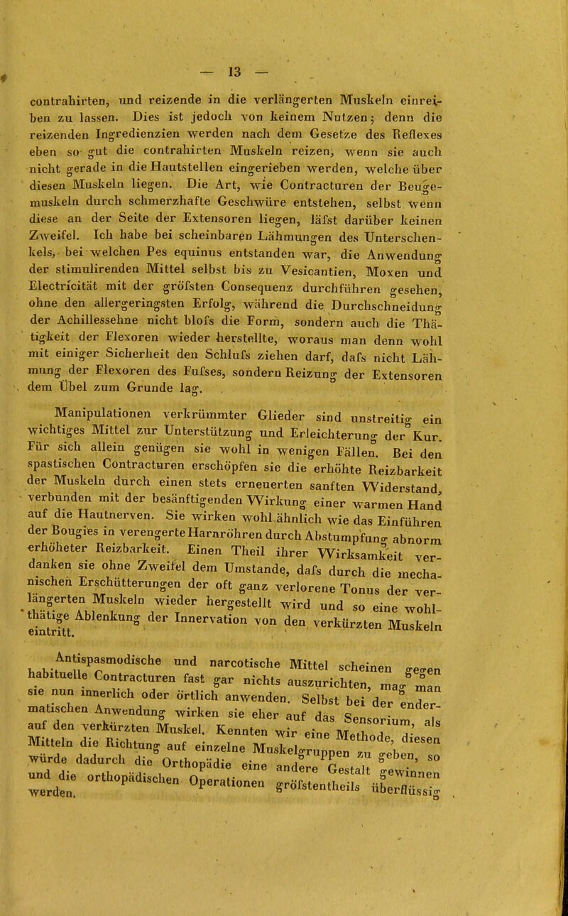 contrahirten, und reizende in die verlängerten Muskeln einrei- ben zu lassen. Dies ist jedoch von keinem Nutzen; denn die reizenden Ingredienzien werden nach dem Gesetze des Reflexes eben so- gut die contrahirten Muskeln reizen, wenn sie auch nicht gerade in die Hautstellen eingerieben werden, welche über diesen Muskeln liegen. Die Art, wie Contracturen der Beuge- muskeln durch schmerzhafte Geschwüre entstehen, selbst wenn diese an der Seite der Extensoren liegen, läfst darüber keinen Zweifel. Ich habe bei scheinbaren Lähmungen des Unterschen- kels,-bei welchen Pes equinus entstanden war, die Anwendung der stimulirenden Mittel selbst bis zu Vesicantien, Moxen und Electricität mit der gröfsten Consequenz durchführen gesehen, ohne den allergeringsten Erfolg, während die, Durchschneidung der Achillessehne nicht blofs die Form, sondern auch die Thä- tigkeit der Flexoren wieder herstellte, woraus man denn wohl mit einiger Sicherheit den Schlufs ziehen darf, dafs nicht Läh- mung der Flexoren des Fufses, sondern Reizung der Extensoren « dem Übel zum Grunde lag. Manipulationen verkrümmter Glieder sind unstreitig ein wichtiges Mittel zur Unterstützung und Erleichterung der Kur. Für sich allein genügen sie wohl in wenigen Fällen. Bei den spastischen Contracturen erschöpfen sie die erhöhte Reizbarkeit der Muskeln durch einen stets erneuerten sanften Widerstand verbunden mit der besänftigenden Wirkung einer warmen Hand auf die Hautnerven. Sie wirken wohl ähnlich wie das Einführen der Bougies in verengerte Harnröhren durch Abstumpfung abnorm erhöheter Reizbarkeit. Einen Theii ihrer Wirksamkeit ver- danken sie ohne Zweifel dem Umstände, dafs durch die mecha nischen Erschütterungen der oft ganz verlorene Tonus der ver langerten Muskeln wieder hergestellt wird und so eine wohl- tha ige Ablenkung der Innervation von den, verkürzten Muskeln eintritt» Antispasmodische und narcotische Mittel scheinen ffe£ren habxtuelle Contracturen fast gar nichts auszurichten, ma/nC rat~wcndoder ö-?h anwren-seibst bei mauschen Anwendung wirken sie eher auf das Sensorium als auf den verkürzten Muskel. Kennten wir eine Methol