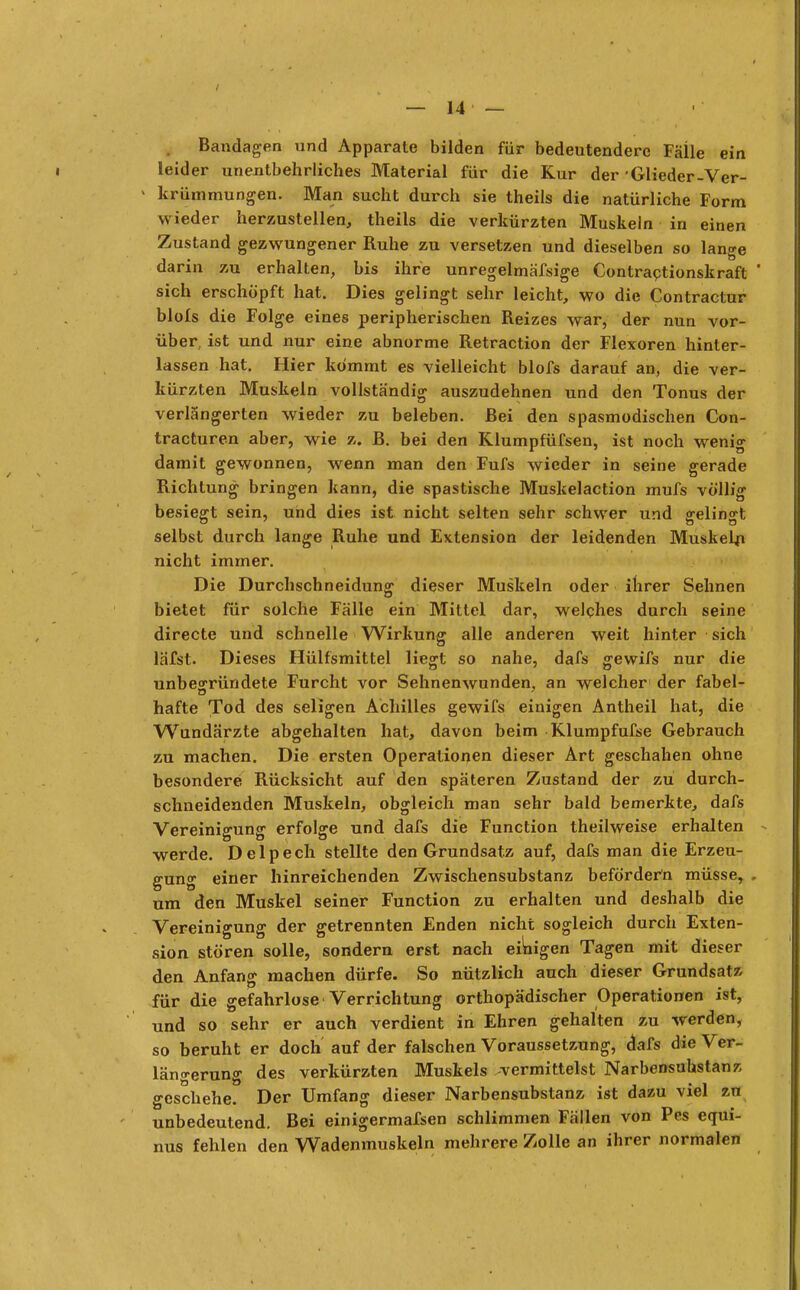 Bandagen und Apparate bilden für bedeutendere Fälle ein leider unentbehrliches Material für die Kur der Glieder-Ver- ' krümmungen. Man sucht durch sie theils die natürliche Form wieder herzustellen, theils die verkürzten Muskeln in einen Zustand gezwungener Ruhe zu versetzen und dieselben so lange darin zu erhalten, bis ihre unregelmäfsige Contractionskraft sich erschöpft hat. Dies gelingt sehr leicht, wo die Contractur blols die Folge eines peripherischen Reizes war, der nun vor- über, ist und nur eine abnorme Retraction der Flexoren hinter- lassen hat. Hier kommt es vielleicht blofs darauf an, die ver- kürzten Muskeln vollständig auszudehnen und den Tonus der verlängerten wieder zu beleben. Bei den spasmodischen Con- tracturen aber, wie z. B. bei den Klumpfüfsen, ist noch wenig damit gewonnen, wenn man den Fufs wieder in seine gerade Richtung bringen kann, die spastische Muskelaction mufs völlig besiegt sein, und dies ist nicht selten sehr schwer und ffelino-t selbst durch lange Ruhe und Extension der leidenden Muskeln nicht immer. Die Durchschneidung dieser Muskeln oder ihrer Sehnen bietet für solche Fälle ein Mittel dar, welches durch seine directe und schnelle Wirkung alle anderen weit hinter sich läfst. Dieses Hülfsmittel liegt so nahe, dafs gewifs nur die unbegründete Furcht vor Sehnenwunden, an welcher der fabel- hafte Tod des seligen Achilles gewifs einigen Antheil hat, die Wundärzte abgehalten hat, davon beim Klumpfufse Gebrauch zu machen. Die ersten Operationen dieser Art geschahen ohne besondere Rücksicht auf den späteren Zustand der zu durch- schneidenden Muskeln, obgleich man sehr bald bemerkte, dafs Vereinigung erfolge und dafs die Function theilweise erhalten werde. Delpech stellte den Grundsatz auf, dafs man die Erzeu- gung einer hinreichenden Zwischensubstanz befördern müsse, um den Muskel seiner Function zu erhalten und deshalb die Vereinigung der getrennten Enden nicht sogleich durch Exten- sion stören solle, sondern erst nach einigen Tagen mit dieser den Anfang machen dürfe. So nützlich auch dieser Grundsatz für die gefahrlose Verrichtung orthopädischer Operationen ist, und so sehr er auch verdient in Ehren gehalten zu werden, so beruht er doch auf der falschen Voraussetzung, dafs die Ver- längerung des verkürzten Muskels vermittelst Narbensuhstanz geschehe. Der Umfang dieser Narbensubstanz ist dazu viel zu unbedeutend. Bei einigermafsen schlimmen Fällen von Pes equi- nus fehlen den Wadenmuskeln mehrere Zolle an ihrer normalen