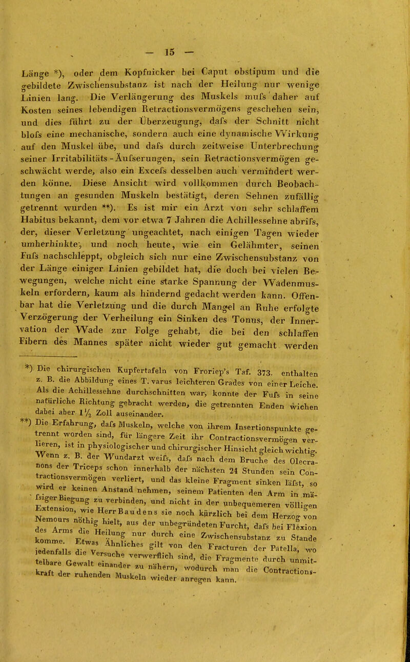 Länge *), oder dem Kopfuicker bei Capul obsüpum und die gebildete Zwiscbensubstanz ist nach der Heilung nur wenige Linien lang. Die Verlängerung des Muskels mufs' daher auf Kosten seines lebendigen Retractionsvermögens geschehen sein, und dies führt zu der Überzeugung, dafs der Schnitt nicht blofs eine mechanische, sondern auch eine dynamische Wirkung auf den Muskel übe, und dafs durch zeitweise Unterbrechung seiner Irritabilitäts -Äufserungen, sein Retractionsvermögen ge- schwächt werde, also ein Excefs desselben auch vermindert wer- den könne. Diese Ansicht wird vollkommen durch Beobach- tungen an gesunden Muskeln bestätigt, deren Sehnen zufällig gelrennt wurden **). Es ist mir ein Arzt von sehr schlaffem Habitus bekannt, dem vor etwa 7 Jahren die Achillessehne abrifs, der, dieser Verletzung' ungeachtet, nach einigen Tagen wieder umherhinkte-, und noch heute, wie ein Gelähmter, seinen Fufs nachschleppt, obgleich sich nur eine Zwischensubstanz von der Länge einiger Linien gebildet hat, die doch bei vielen Be- wegungen, welche nicht eine starke Spannung der Wadenmus- keln erfordern, kaum als hindernd gedacht werden kann. Offen- bar hat die Verletzung und die durch Mangel an Ruhe erfolgte Verzögerung der Verheilung ein Sinken des Tonus, der Inner- vation der Wade zur Folge gehabt, die bei den schlaffen Fibern des Mannes später nicht wieder gut gemacht werden *) Die chirurgischen Kupfertafeln von Froriep's Taf. 373. enthalten z. B. die Abbildung eines T. varus leichteren Grades von einer Leiche. Als die Achillessehne durchschnitten war, konnte der Fufs in seine natürliche Richtung gebracht werden, die getrennten Enden wichen dabei aber 1 % Zoll auseinander. **) Die Erfahrung, dafs Muskeln, welche von ihrem Insertionspunkte ge- trennt worden sind, für längere Zeit ihr Contractionsvermögen ver- lieren, ist m physiologischer und chirurgischer Hinsicht gleich wichtig Wenn z. B. der Wundarzt weifs, dafs nach dem Bruche des Opera- tions der Tnceps schon innerhalb der nächsten 24 Stunden sein Con- tractionsvermögen verliert, und das kleine Fragment sinken läfst, so wird er keinen Anstand nehmen, seinem Patienten den Arm in mä IsigerBtegung zu verbinden, und nicht in der unbequemeren völligen nIoT^V ^f^r n°Ch k*rzHch bei *«* Herzogt desTms dt\ , ' ^ Unbe*™deten Furcht, dafs bei FlLon kommp Vt ^ ^ dw* Zwischensubstanz zu Stande iedTnlils d eT ^ ^ Fractu™ wo lare r Je-SUChe VGrwerflich sind> *e Fragmente durch unmit- telbare Gewalt einander zu nähern, wodurch man die Contraction,- kraft der ruhenden Muskeln wieder anregen kann.