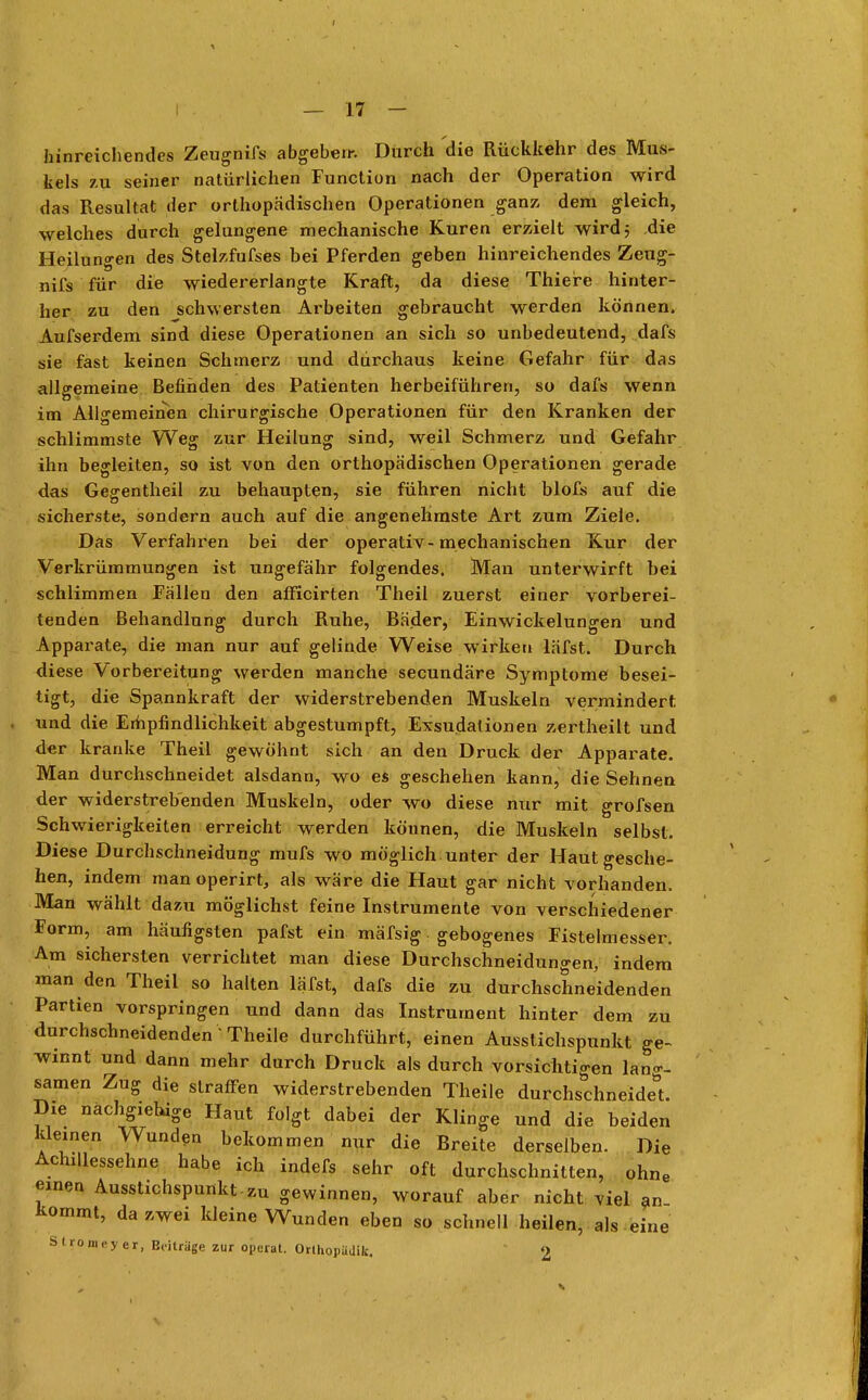 hinreichendes Zeugnifs abgeben-. Durch die Rückkehr des Mus- kels zu seiner natürlichen Function nach der Operation wird das Resultat der orthopädischen Operationen ganz dem gleich, welches durch gelungene mechanische Kuren erzielt wird 5 die Heilungen des Stelzfufses bei Pferden geben hinreichendes Zeug- nifs für die wiedererlangte Kraft, da diese Thiere hinter- her zu den schwersten Arbeiten gebraucht werden können. Aufserdem sind diese Operationen an sich so unbedeutend, dafs sie fast keinen Schmerz und durchaus keine Gefahr für das allgemeine Befinden des Patienten herbeiführen, so dafs wenn im Allgemeinen chirurgische Operationen für den Kranken der schlimmste Weg zur Heilung sind, weil Schmerz und Gefahr ihn begleiten, so ist von den orthopädischen Operationen gerade das Gegentheil zu behaupten, sie führen nicht blofs auf die sicherste, sondern auch auf die angenehmste Art zum Ziele. Das Verfahren bei der operativ-mechanischen Kur der Verkrümmungen ist ungefähr folgendes. Man unterwirft bei schlimmen Fällen den afficirten Theil zuerst einer vorberei- tenden Behandlung durch Ruhe, Bäder, Einwickelungen und Apparate, die man nur auf gelinde Weise wirken läfst. Durch diese Vorbereitung werden manche secundäre Symptome besei- tigt, die Spannkraft der widerstrebenden Muskeln vermindert und die Empfindlichkeit abgestumpft, Exsudationen zertheilt und der kranke Theil gewöhnt sich an den Druck der Apparate. Man durchschneidet alsdann, wo es geschehen kann, die Sehnen der widerstrebenden Muskeln, oder wo diese nur mit grofsen Schwierigkeiten erreicht werden können, die Muskeln selbst. Diese Durchschneidung mufs wo möglich , unter der Haut gesche- hen, indem man operirt, als wäre die Haut gar nicht vorhanden. Man wählt dazu möglichst feine Instrumente von verschiedener Form, am häufigsten pafst ein mäfsig gebogenes Fistelmesser. Am sichersten verrichtet man diese Durchschneidungen, indem man den Theil so halten läfst, dafs die zu durchschneidenden Partien vorspringen und dann das Instrument hinter dem zu durchschneidenden • Theile durchführt, einen Ausstichspunkt ge- winnt und dann mehr durch Druck als durch vorsichtigen lang- samen Zug die straffen widerstrebenden Theile durchschneide! Die nachgiebige Haut folgt dabei der Klinge und die beiden kleinen Wunden bekommen nur die Breite derselben. Die Achillessehne habe ich indefs sehr oft durchschnitten, ohne einen Ausstichspunkt.zu gewinnen, worauf aber nicht viel an Kommt, da zwei kleine Wunden eben so schnell heilen, als eine S 1 romeyer, Beitrüge zur operat. Orthopadik. 2
