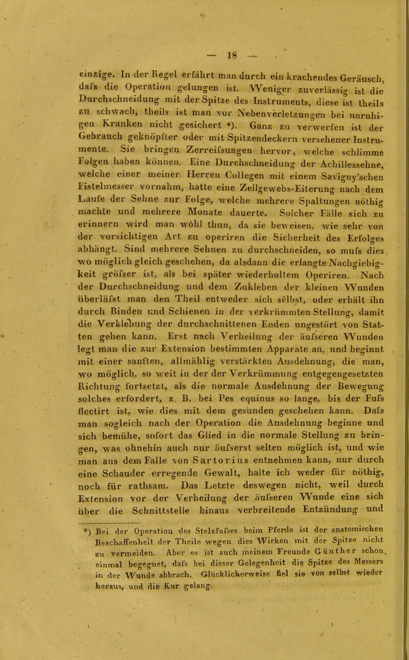 einzige. In der Regel erfährt man durch ein krachendes Geräusch, dafs die Operation gelungen ist. Weniger zuverlässig ist die Durchschneidung mit der Spitze des Instruments, diese ist theils zu schwach, theils ist man vor Nebenverletzungen bei unruhi- gen Kranken nicht gesichert *). Ganz zu verwerfen ist der Gebrauch geknöpfter oder mit Spitzendeckern versehener Instru- mente. Sie bringen Zerreifsungen hervor, welche schlimme Folgen haben können. Eine Durchschneidung der Achillessehne, welche einer meiner, Herren Collegen mit einem Savigny'schen Fistelmesser vornahm, hatte eine Zellgewebs-Eiterung nach dem Laufe der Sehne zur Folge, welche mehrere Spaltungen nöthig machte und mehrere Monate dauerte. Solcher Fälle sich zu erinnern wird man wöhl thun, da sie beweisen, wie sehr von der vorsichtigen Art zu operiren die Sicherheit des Erfolges abhängt. Sind mehrere Sehnen zu durchschneiden, so mufs dies wo möglich gleich geschehen, da alsdann die erlangte Nachgiebig- keit gröfser ist, als bei später wiederholtem Operiren. Nach der Durchschneidung und dem Zukleben der kleinen Wunden überläfst man den Theil entweder sich selbst, oder erhält ihn durch Binden und Schienen in der verkrümmten Stellung, damit die Vertiefung der durchschnittenen Enden ungestört von Stat- ten gehen kann. Erst nach Verheilung der äufseren Wunden legt man die zur Extension bestimmten Apparate an, und beginnt mit einer sanften, allmählig verstärkten Ausdehnung, die man, wo möglich, so weit in der der Verkrümmung entgegengesetzten Richtung fortsetzt, als die normale Ausdehnung der Bewegung solches erfordert, z. B. bei Pes equinus so lange, bis der Fufs flectirt ist, wie dies mit dem gesunden geschehen kann. Dafs man sogleich nach der Operation die Ausdehnung beginne und sich bemühe, sofort das Glied in die normale Stellung zu brin- gen, was ohnehin auch nur äufserst selten möglich ist, und wie man aus dem Falle von Sartoriüs entnehmen kann, nur durch eine Schauder erregende Gewalt, halte ich weder für nöthig, noch für rathsam. Das Letzte deswegen nicht, weil durch Extension vor der Verheilung der äufseren Wunde eine sich über die Schnittstelle hinaus verbreitende Entzündung und *) Bei der Operation ues Stelzfufses beim Pferde ist der anatomischen Beschaffenheit der Theile wegen dies Wirken mit der Spitze nicht zu vermeiden. Aber es ist auch meinem Freunde Günther schon, einmal begegnet, dafs bei dieser Gelegenheit die Spitze des Messers in der Wunde abbrach. Glücklicherweise fiel sie von selbst wieder heraus, und die Kur gelang. i