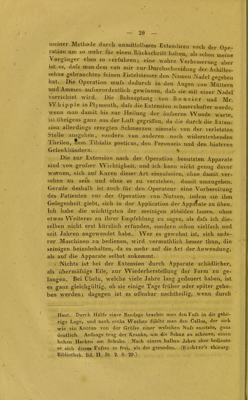 meiner Methode durch unmittelbares Extemliren nach der Ope- ration um so mehr für einen Rückschritt halten, als schon meine Vorgänger eben so verfuhren 5 eine wahre Verbesserung aber ist es, dafs man dem von mir zur Durchschneidimg der Achilles- sehne gebrauchten feinen Fislelmesser den Namen Nadel gegeben hat. Die Operation mufs dadurch in den Augen von Müttern und Ammen-aufserordentlich gewinnen, dafs sie mit einer Nadel verrichtet wird. Die Behauptung von Bouvier und Mr. Whipple inPlymouth, dafs die Extension schmerzhafter werde, wenn man damit bis zur Heilung der äufseren Wunde warte' ist übrigens ganz aus der Luft gegriffen, da die durch die Exten- sion allerdings erregten Schmerzen niemals von der verletzten Stelle ausgehen, sondern von anderen noch widerstrebenden Theilen, tem Tibialis posticus, den Peronaeis und den hinteren Gelenkbändern. % Die zur Extension nach der Operation benutzten Apparate sind ~von grofser Wichtigkeit, und ich kann nicht genug davor warnen, sich auf Kuren dieser Art einzulassen, ohne damit ver- sehen zu sein und ohne es zu verstehen, damit umzugehen. Gerade deshalb ist auch für den Operateur eine Vorbereituno- des Patienten vor der Operation von Nutzen, indem sie ihm Gelegenheit giebt, sich in der Application der Apparate zu üben. Ich habe die wichtigsten der meinigeu abbilden lassen, ohne etwas Weiteres zu ihrer Empfehlung zu sagen, als dafs ich die- selben nicht erst kürzlich erfunden, sondern schon vielfach und seit Jahren angewendet habe.. Wer es gewohnt ist, sich ande- rer Maschinen zu bedienen, wird vermuthlich besser thun, die seinigen beizubehalten, da es mehr auf die Art der Anwendung, als auf die Apparate selbst ankommt. t Nichts ist bei der Extension durch Apparate schädlicher, als übermäfsige Eile, zur Wiederherstellung der Form zu ge- langen. Bei Übeln, welche viele Jahre lang gedauert haben, ist es ganz gleichgültig, ob sie einige Tage früher oder später geho- ben werden; dagegen ist es offenbar nachtheilig, wenn durch Haut. Durch Hülfe einer Bandage brachte man denFufs in die gehö- rige Lage, und nach sechs Wochen fühlte man den Callus, der sich wie ein Knoten von der Gröfse einer welschen Nufs ansetzte, ganz deutlich. Anfangs trug der Kranke, um die Sehne zu schonen, einen hohen Hacken am Schuhe. Nach einem halben Jahre aber bediente ei- sich diesei Fufses so frei, als des gesunden. (Richter's ehirurg. Bibliothek. Bd. II. St. 2. S. 29.)