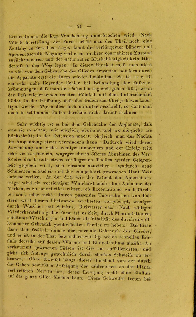 Excoriationen die Kur Wochenlang unterbrochen wird. Nach Wiederherstellung der Form erhält man den Theil noch eine Zeitlang in derselben Lage, damit die verlängerten Bander und Aponeurosen die Neigung verlieren, in ihren conlrahirten Zustand zurückzukehren .und der natürlichen Musk'ellhätigkeit kein Hin- dernifs in den Weg legen. In dieser Hinsicht mufs man nicht zu viel von dem Gebrauche des Gliedes erwarten, sondern durch die Apparate erst die Form wieder herstellen. So ist es z. B. ein sehr nahe liegender Fehler bei Behandlung der Fufsver- krümmungen, dafs man den Patienten sogleich gehen läfst, wenn der Fufs wieder einen -rechten Winkel mit dem Unterschenkel bildet, in der Hoffnung, dafs das Gehen das Übrige bewerkstel- ligen werde. Wenn dies auch mitunter geschieht, so darf man doch in schlimmen Fällen durchaus nicht darauf rechnen. Sehr wichtig ist es bei dem Gebrauche der Apparate, dafs man sie so selten, wie möglich, abnimmt und wo .möglich, nie Rückschritte in der Extension macht, obgleich man des Nachts die Anspannung etwas vermindern kann. Dadurch wird deren Anwendung um vieles weniger unbequem und der Erfolg tritt sehr viel rascher ein, wogegen durch öfteres Abnehmen des Ver- bandes den bereits etwas verlängerten Theilen wieder Gelegen- heit gegeben wird, sich zusammenzuziehen, wodurch neue Schmerzen entstehen und der comprimirt gewesenen Haut Zeit aufzuschwellen. An der Art, wie der Patient den Apparat er- trägt, wird ein vorsichtiger Wundarzt auch ohne Abnahme des Verbandes zu beurtheilen wissen, ob Excoriationen zu befürch- ten sind, oder nicht. Durch passendes Unterschieben von Pol- stern wird diesem Übelstande am'besten vorgebeugt, weniger durch Waschen mit Spiritus, Bleiwasser etc. Nach völliger Wiederherstellung der Form ist es Zeit, durch Manipulationen, spirituose Waschungen und Bäder die Vitalität des durch unvoll- kommenen Gebrauch geschwächten Theiles zu heben. Das Beste dazu thut freilich immer der normale Gebrauch des Gliedes, und es ist in der That bewundernswürdig, welch schnellen Ein- flufs derselbe auf dessen Wärme und Blutreichlhum ausübt. An verkrümmt gewesenen Füfsen ist dies am auffallendsten, und giebt sich Anfangs gewöhnlich durch starken Schweifs zu er- kennen. Ohne Zweifel hängt dieser Umstand von der durch das Gehen bewirkten Aufregung der zahlreichen an der Planta verbreiteten Nerven her, deren Erregung nicht ohne Einflüfs auf das ganze Glied bleiben kann. Diese Schweifse treten bei