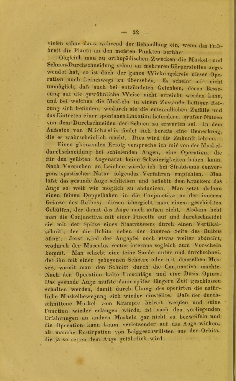 vielen schon dann während der Behandlung ein, wenn das Fufr- brett die Planta an den meisten Punkten berührt. Obgleich man zu orthopädischen Zwecken die Muskel- und Sehnen-Durchschneidung schon an mehreren Körperstellen ange- wendet hat, so ist doch der ganze Wirkungskreis dieser Ope- ration noch keineswegs zu übersehen. Es scheint mir nicht unmöglich, dafs auch bei entzündeten Gelenken, deren Besse- rung auf die gewöhnliche Weise nicht erreicht werden kann, und bei welchen die Muskeln in einem Zustande heftiger Rei-/ zung sich befinden, wodurch sie die entzündlichen Zufälle und das Eintreten einer spontanen Luxation befördern, grofser Nutzen von dem Durchschneiden der Sehnen zu erwarten sei. In dem Aufsatze von Michaelis findet sich bereits eine Bemerkuno-, die es wahrscheinlich macht. Dies wird die Zukunft lehren. Einen glänzenden Erfolg verspreche ich mir von der Muskel- durchschneidung bei schielenden Augen, eine Operation, die für den geübten Augenarzt keine Schwierigkeiten haben kann. Nach Versuchen an Leichen würde ich bei Strabismus conver- gens spastischer Natur folgendes Verfahren empfehlen. Man läfst das gesunde Auge schliefsen und befiehlt dem Kranken; das Auge so weit wie möglich zu abduciren. Man setzt alsdann einen feinen Doppelhaken in die Conjunctiva an der inneren Gränze des Bulbus; diesen übergiebt man einem geschickten Gehülfen, der damit das Auge nach aufsen zieht. Alsdann hebt man die Conjunctiva mit einer Pincette auf und durchschneidet sie mit der Spitze eines Staarmessers durch einen Vertikal- schnitt, der die Orbita neben der inneren Seite des Bulbus öffnet. Jetzt wird der Augapfel noch etwas weiter abducirt, wodurch der Musculus rectus internus sogleich zum Vorschein kommt. Man schiebt eine feine Sonde unter und durchschnei- det ihn mit einer gebogenen Scheere oder mit demselben Mes- ser, womit man den Schnitt durch die Conjunctiva machte. Nach der Operation kalte Umschläge und eine Dosis Opium. Das gesunde Auge müfste dann später längere Zeit geschlossen erhalten werden, damit durch tibung des operirten die natür- liche Muskelbewegung sich wieder einstellte. Dafs der durch- schnittene Muskel vom Krämpfe befreit werden und seine Function wieder erlangen würde, ist nach den vorliegenden Erfahrungen an andern Muskeln gar nicht zu bezweifeln und die Operation kann kaum verletzender auf das Auge wirken, als manche Exstirpation von Balggeschwülsten aus der Orbila. die ja so selten dem Auge gefährlich wird.