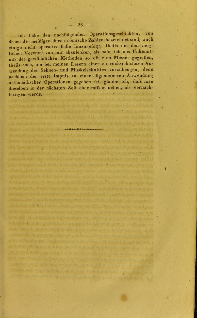 Ich habe den nachfolgenden Öperationsgeschichten, von denen die meinigen durch römische Zahlen bezeichnet sind, auch einige nicht operative Fälle hinzugefügt, theils um den mög- lichen Vorwurf von mir abzulenken, als habe ich aus Unkennt- nifs der gewöhnlichen Methoden so oft zum Messer gegriffen, theils auch, um bei meinen Lesern einer zu rücksichtslosen An- wendung des Sehnen- und Muskelschnittes vorzubeugen; denn nachdem der erste Impuls zu einer allgemeineren Anwendung orthopädischer Operationen gegeben ist, glaube ich, dafs man dieselben in der nächsten Zeit eher mifsbrauchen, als vernach- lässigen werde.