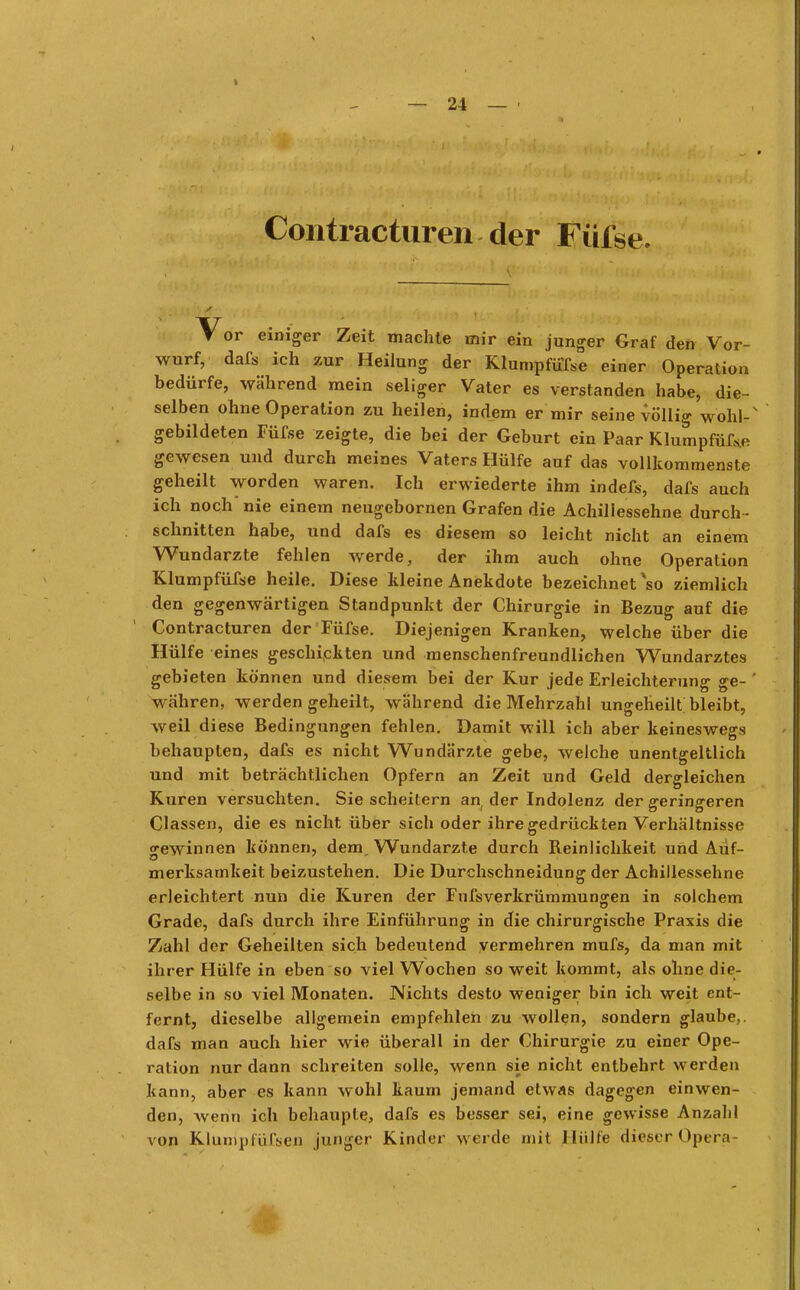 Contracturen der Füfse. Vor einiger Zeit machte mir ein junger Graf den Vor- wurf, dafs ich zur Heilung der Klumpfüße einer Operation bedürfe, während mein seliger Vater es verstanden habe, die- selben ohne Operation zu heilen, indem er mir seine völlig wohl- gebildeten Füfse zeigte, die bei der Geburt ein Paar Klumpfüf&e gewesen und durch meines Vaters Hülfe auf das vollkommenste geheilt worden waren. Ich erwiederte ihm indefs, dafs auch ich noch nie einem neugebornen Grafen die Achillessehne durch - schnitten habe, und dafs es diesem so leicht nicht an einem Wundarzte fehlen werde, der ihm auch ohne Operation Klumpfüfse heile. Diese kleine Anekdote bezeichnet *so ziemlich den gegenwärtigen Standpunkt der Chirurgie in Bezug auf die Contracturen der Füfse. Diejenigen Kranken, welche über die Hülfe eines geschickten und menschenfreundlichen Wundarztes gebieten können und diesem bei der Kur jede Erleichterung ge- währen, werden geheilt, während die Mehrzahl ungeheill bleibt, weil diese Bedingungen fehlen. Damit will ich aber keineswegs behaupten, dafs es nicht Wundärzte gebe, welche unentgeltlich und mit beträchtlichen Opfern an Zeit und Geld dergleichen Kuren versuchten. Sie scheitern an der Indolenz der srerinsreren Classen, die es nicht über sich oder ihre gedrückten Verhältnisse gewinnen können, dem, Wundarzte durch Reinlichkeit und Auf- merksamkeit beizustehen. Die Durchschneidung der Achillessehne erleichtert nun die Kuren der Fufsverkrümmun£en in solchem Grade, dafs durch ihre Einführung in die chirurgische Praxis die Zahl der Geheilten sich bedeutend vermehren mufs, da man mit ihrer Hülfe in eben so viel Wochen so weit kommt, als ohne die- selbe in so viel Monaten. Nichts desto weniger bin ich weit ent- fernt, dieselbe allgemein empfehlen zu wollen, sondern glaube,, dafs man auch hier wie überall in der Chirurgie zu einer Ope- ration nur dann schreiten solle, wenn sie nicht entbehrt werden kann, aber es kann wohl kaum jemand etwas dagegen einwen- den, wenn ich behaupte, dafs es besser sei, eine gewisse Anzahl von Klumpfüfsen junger Kinder werde mit Hülfe dieser Opera