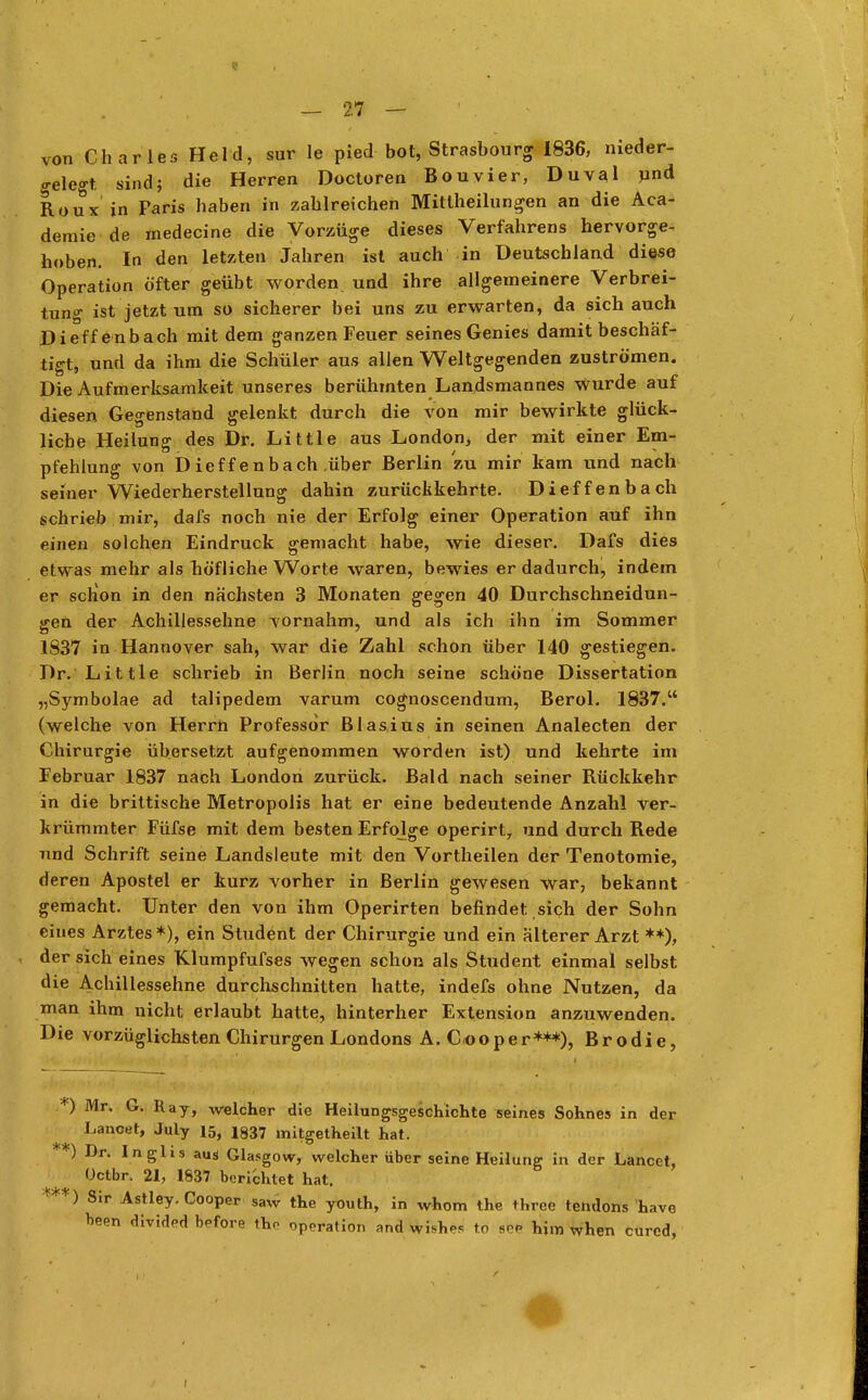 I — 2.7 — von Charles Held, sur le pied bot, Strasbourg 1836, nieder- gelegt sind; die Herren Doctoren Bouvier, DuvaJ und Roux in Paris haben in zahlreichen Mitlheilungen an die Aca- demie de medecine die Vorzüge dieses Verfahrens hervorge- hoben. In den letzten Jahren ist auch in Deutschland diese Operation öfter geübt worden und ihre allgemeinere Verbrei- tung ist jetzt um so sicherer bei uns zu erwarten, da sich auch Dieff enbach mit dem ganzen Feuer seines Genies damit beschäf- tigt, und da ihm die Schüler aus allen Weltgegenden zuströmen. Die Aufmerksamkeit unseres berühmten Landsmannes wurde auf diesen Gegenstand gelenkt durch die von mir bewirkte glück- liche Heilung des Dr. Little aus London, der mit einer Em- pfehlung von Dieffenbach über Berlin zu mir kam und nach seiner Wiederherstellung dahin zurückkehrte. Dieffenbach schrieb mir, dafs noch nie der Erfolg einer Operation auf ihn einen solchen Eindruck gemacht habe, wie dieser. Dafs dies etwas mehr als höfliche Worte waren, bewies er dadurch, indem er schon in den nächsten 3 Monaten gegen 40 Durchschneidun- gen der Achillessehne vornahm, und als ich ihn im Sommer 1837 in Hannover sah, war die Zahl schon über 140 gestiegen. Dr. Little schrieb in Berlin noch seine schöne Dissertation „Symbolae ad talipedem varum cognoscendum, Berol. 1837. (welche von Herrn Professor Blasius in seinen Analecten der Chirurgie übersetzt aufgenommen worden ist) und kehrte im Februar 1837 nach London zurück. Bald nach seiner Rückkehr in die brittische Metropolis hat er eine bedeutende Anzahl ver- krümmter Füfse mit dem besten Erfolge operirt^ und durch Rede und Schrift seine Landsleute mit den Vortheilen der Tenotomie, deren Apostel er kurz vorher in Berlin gewesen war, bekannt gemacht. Unter den von ihm Operirten befindet sich der Sohn eines Arztes*), ein Student der Chirurgie und ein älterer Arzt **), der sich eines Klumpfufses wegen schon als Student einmal selbst die Achillessehne durchschnitten hatte, indefs ohne Nutzen, da man ihm nicht erlaubt hatte, hinterher Extension anzuwenden. Die vorzüglichsten Chirurgen Londons A. Cooper***), Brodie, »*) Mr. G. Ray, welcher die Heilungsgeschichte seines Sohnes in der Lancel, July 15, 1337 mitgetheilt hat. *) Dr. Inglis aus Glasgow, welcher über seine Heilung in der Lancet, üetbr. 21, 1837 berichtet hat. ***) Sir Astley. Cooper saw the youth, in whom the three tendons have been divided before tho Operation and wisbos to spp him when cured,