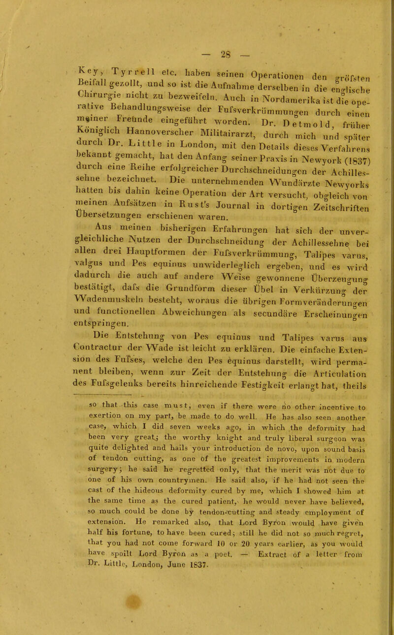 Key Tyrrell elc. haben seinen Operationen den grifft Beifall gezollt und so ist die Aufnahme derselben in die eLjische Clnrurg,e nicht zu bezweifeln. Auch in Nordamerika ist die ope- rative Behandlungsweise der Fufsverkrümmungen durch einen m,.nerFreunde eingeführt worden. Dr. Detmold, früher Königlich Hannoverscher Militärarzt, durch mich und später durch Dr. Little in London, mit den Details dieses Verfahrens bekannt gemacht, hat den Anfang seiner Praxis in Newyork (1837) durch eine Reihe erfolgreicher Durchschneidungen der Achilles- sehne bezeichnet. Die unternehmenden Wundärzte Newyorks hatten bis dahin keine Operation der Art versucht, obgleich von meinen Aufsätzen in Rusl's Journal in dortigen Zeitschriften Ubersetzungen erschienen waren. Aus meinen bisherigen Erfahrungen hat sich der unver- gleichliche Nutzen der Durchschneidung der Achillessehne bei allen drei Hauptformen der Fufsverkrümmung, Talipes varus, valgus und Pes equinus unwiderleglich ergeben, und es wird dadurch die auch auf andere Weise gewonnene Überzeugung bestätigt, dafs die Grundform dieser Übel in Verkürzung0der Wadenmuskeln besteht, woraus die übrigen Formveränderun<ren und functionellen Abweichungen als secundäre Erscheinungen entspringen. Die Entstehung von Pes equinus und Talipes varus aus Contractur der Wade ist leicht zu erklären. Die einfache Exten- sion des Fufses, welche den Pes equinus darstellt, wird perma- nent bleiben, wenn zur Zeit der Entstehung die Articulation des Fufsgelenks bereits hinreichende Festigkeit erlangt hat, theils so that this case raust, even if there were ho other incentive to exertion on ray part, be made to do well. He has also seen another case, which I did seven weeks ago, in which the deformity had been very greatj the worthy knight and truly liberal surgeon was quite delighted and hails your introduetion de novo, upon sound basis of tendon cutting, as one öf the greatest improvements in modern surgery; he said he regretted only, that the merit was not due to one of his own countrymen. He said also, if he had not seen the cast of the hideous deformity cured by me, which I showed him at the same time as the cured patient,* he would never have believed, so much could be done by tendon-xutting and steady employinent of extension. He remarked also, that Lord Byron would have givrn half his fortune, to have been cured; still he did not so nmch regrut, that you had not come forward 10 or 20 ycars earlier, as you would have spoilt Lord Byron as a poet. — Extract of a letter from Dr. LUtle, London, June 1837.