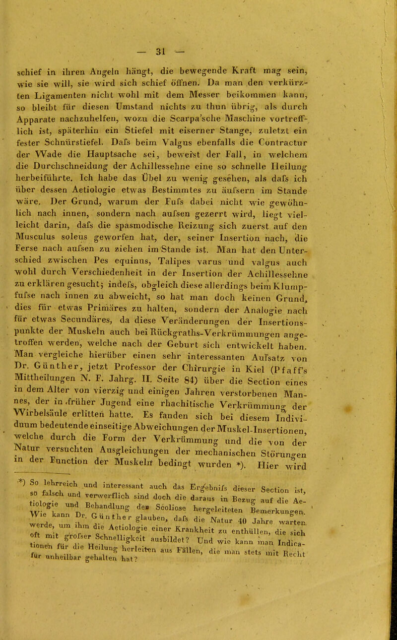schief in ihren Angeln hängt, die bewegende Kraft mag sein, wie sie will, sie wird sich schief öffnen. Da man den verkürz- ten Ligamenten nicht wohl mit dem Messer beikommen kann, so bleibt für diesen Umstand nichts zu thun übrig, als durch Apparate nachzuhelfen, wozu die Scarpa'sche Maschine vortreff- lich ist, späterhin ein Stiefel mit eiserner Stange, zuletzt ein fester Schnürstiefel. Dafs beim Valgus ebenfalls die Contractur der Wade die Hauptsache sei, beweist der Fall, in welchem die Durchschneidung der Achillessehne eine so schnelle Heilung herbeiführte. Ich habe das Übel zu wenig gesehen, als dafs ich über dessen Aetiologie etwas Bestimmtes zu äufsern im Stande wäre. Der Grund, warum der Fufs dabei nicht wie gewöhn- lich nach innen, sondern nach aufsen gezerrt wird, liegt viel- leicht darin, dafs die spasmodische Reizung sich zuerst auf den Musculus soleus geworfen hat, der, seiner Insertion nach, die Ferse nach aufsen zu ziehen im Stande ist. Man hat den Unter- schied zwischen Pes equinus, Talipes varus und valgus auch wohl durch Verschiedenheit in der Insertion der Achillessehne zu erklären gesucht} indefs, obgleich diese allerdings beim Klump- fufse nach innen zu abweicht, so hat man doch keinen Grund, dies für etwas Primäres zu halten, sondern der Analogie nach für etwas Secundäres, da diese Veränderungen der Insertions- punkte der Muskeln auch bei Rückgraths-Verkrümmungen ange- troffen werden, welche nach der Geburt sich entwickelt haben. Man vergleiche hierüber einen sehr interessanten Aufsatz von Dr. Günther, jetzt Professor der Chirurgie in Kiel (Pfaff's Mittheilungen N. F. Jahrg. II. Seite 84) über die Section eines in dem Alter von vierzig und einigen Jahren verstorbenen Man- nes, der in .früher Jugend eine rhachitische Verkrümmung der Wirbelsäule erlitten hatte. Es fanden sich bei diesem Indivi- duum bedeutende einseitige Abweichungen derMuskel-Insertionen welche durch die Form der Verkrümmung und die von der Natur versuchten Ausgleichungen der mechanischen Störungen in der F°«ction der Muskel« bedingt wurden *). Hier wird Nitrit innrernt 3UCh daS Er^ebnifs di*ser Sec«- kt> so falsch und verwerflich sind doch die daraus in Bezug auf die Ae- WTL71 BranAlTS S6°li0Se L^erkungt. Wie kann Dr. Günther glauben, dafs die Natur 40 Jahre warten werde um ihm die Aetiologie einer Krankheit Zu enthüllen,^7/1 neT r SrrSerH fnelliffkeit aUSbUdet? Und ™ *.nB m/n. Ind a tionrt, für d,e Heilung herleiten aus Fällen, die man stets 4 Recht lur unheilbar gehalten hat? «ecnt