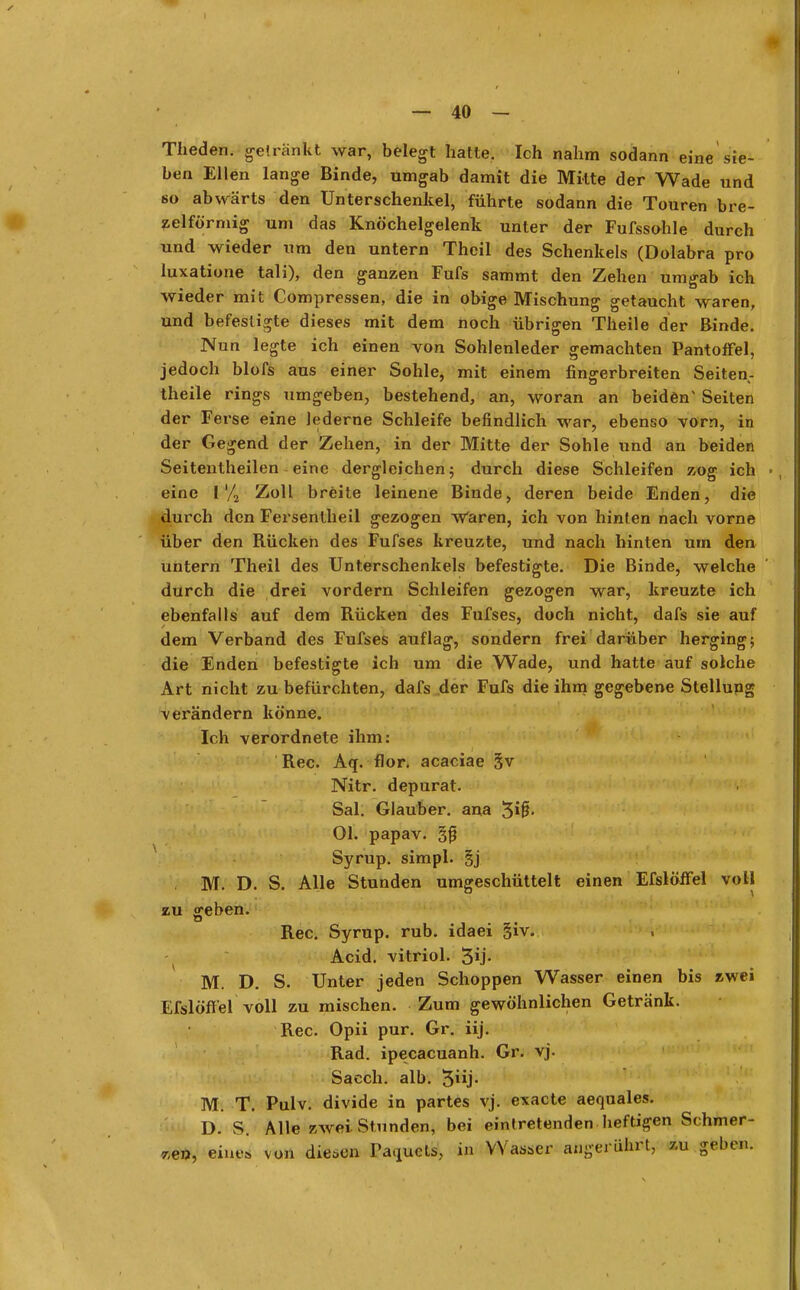 Theden. getränkt war, belegt hatte. Ich nahm sodann eine sie- ben Ellen lange Binde, umgab damit die Mitte der Wade und so abwärts den Unterschenkel, führte sodann die Touren bre- zelförmig um das Knöchelgelenk unter der Fufssohle durch und wieder um den untern Theil des Schenkels (Dolabra pro luxatione tali), den ganzen Fufs sammt den Zehen umgab ich wieder mit Compressen, die in obige Mischung getaucht waren, und befestigte dieses mit dem noch übrigen Theile der Binde. Nun legte ich einen von Sohlenleder gemachten Pantoffel, jedoch blofs aus einer Sohle, mit einem fingerbreiten Seiten- theile rings umgeben, bestehend, an, woran an beiden* Seiten der Ferse eine lederne Schleife befindlich war, ebenso vorn, in der Gegend der Zehen, in der Mitte der Sohle und an beiden Seitentheilen eine dergleichen 5 durch diese Schleifen zog ich » , eine l'/2 Zoll breite leinene Binde, deren beide Enden, die durch den Fersentheil gezogen Wären, ich von hinten nach vorne über den Bücken des Fufses kreuzte, und nach hinten urn den untern Theil des Unterschenkels befestigte. Die Binde, welche durch die drei vordem Schleifen gezogen war, kreuzte ich ebenfalls auf dem Rücken des Fufses, doch nicht, dafs sie auf dem Verband des Fufses auflag, sondern frei darüber herging; die Enden befestigte ich um die Wade, und hatte auf solche Art nicht zu befürchten, dafs der Fufs die ihm gegebene Stellung verändern könne. Ich verordnete ihm: Ree. Aq. flor. acaciae §v Nitr. depurat. Sal. Glauber. ana 3*0- Ol. papav. §f} Syrup. simpl. §j M. D. S. Alle Stunden umgeschüttelt einen Efslöffel voll zu geben. Ree. Syrup. rub. idaei §iv. Acid. vitriol. 3Ü- M. D. S. Unter jeden Schoppen Wasser einen bis zwei Efslöffel voll zu mischen. Zum gewöhnlichen Getränk. Ree. Opii pur. Gr. iij. Rad. ipecacuanh. Gr. vj. Sacch. alb. 3j- M. T. Pulv. divide in partes vj. exaete aequales. D. S. Alle zwei Stunden, bei eintretenden heftigen Schmer- ze», eine, von diesen Tadels, in Wasser angerührt, zu gehen.