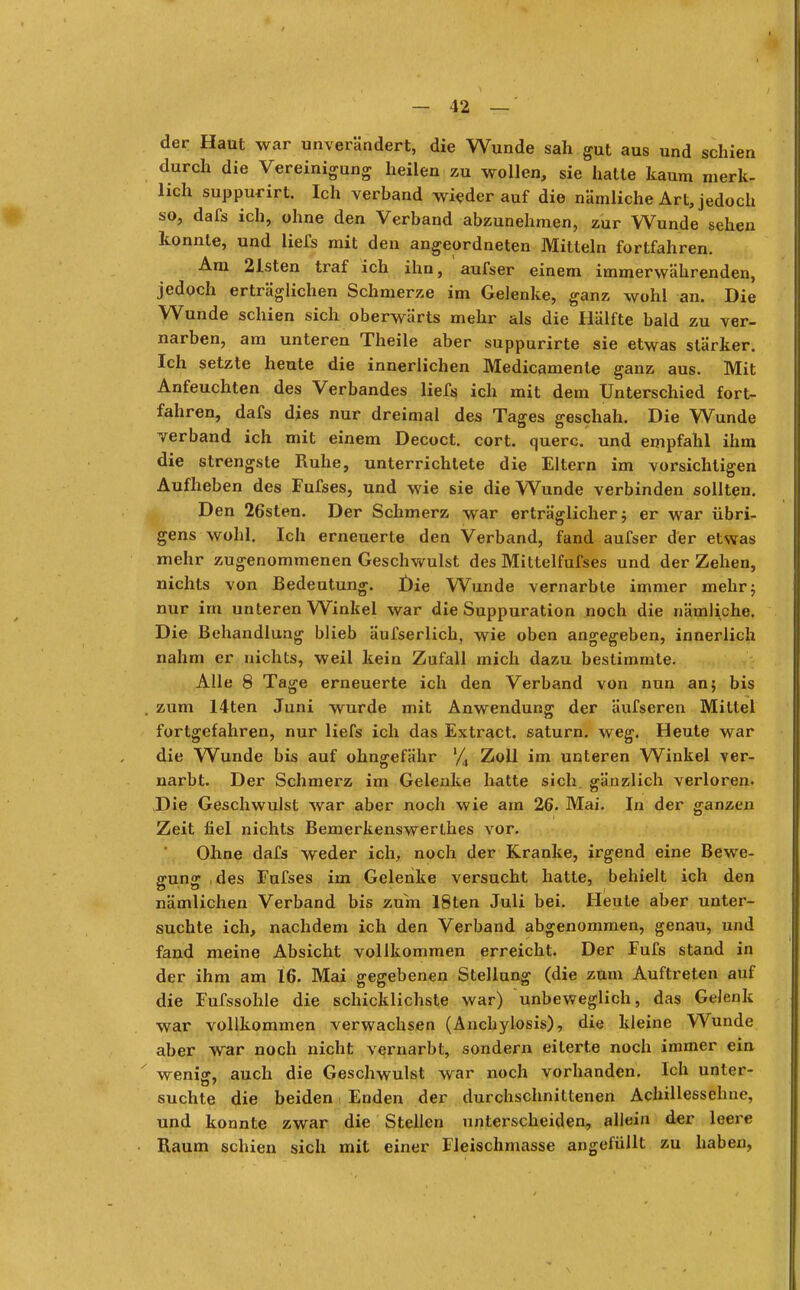 der Haut war unverändert, die Wunde sah gut aus und schien durch die Vereinigung heilen zu wollen, sie hatte kaum merk- lich suppurirt. Ich verband wieder auf die nämliche Art, jedoch so, dafs ich, ohne den Verband abzunehmen, zur Wunde sehen konnte, und liefs mit den angeordneten Mitteln fortfahren. Am 21sten traf ich ihn, aufser einem immerwährenden, jedoch erträglichen Schmerze im Gelenke, ganz wohl an. Die Wunde schien sich oberwärts mehr als die Hälfte bald zu ver- narben, am unteren Theile aber suppurirte sie etwas stärker. Ich setzte heute die innerlichen Medicamente ganz aus. Mit Anfeuchten des Verbandes liefs, ich mit dem Unterschied fort- fahren, dafs dies nur dreimal des Tages geschah. Die Wunde verband ich mit einem Decoct. cort. quere, und empfahl ihm die strengste Ruhe, unterrichtete die Eltern im vorsichtigen Aufheben des Fufses, und wie sie die Wunde verbinden sollten. Den 26sten. Der Schmerz war erträglicher 5 er war übri- gens wohl. Ich erneuerte den Verband, fand aufser der etwas mehr zugenommenen Geschwulst des Mittelfufses und der Zehen, nichts von Bedeutung. Die Wunde vernarbte immer mehr; nur im unteren Winkel war die Suppuration noch die nämliche. Die Behandlung blieb äufserlich, wie oben angegeben, innerlich nahm er nichts, weil kein Zufall mich dazu bestimmte. Alle 8 Tage erneuerte ich den Verband von nun an; bis . zum 14ten Juni wurde mit Anwendung der äufseren Mittel fortgefahren, nur liefs ich das Extract. saturn. weg. Heute war die Wunde bis auf ohngefähr % Zoll im unteren Winkel ver- narbt. Der Schmerz im Gelenke hatte sich, gänzlich verloren. Die Geschwulst war aber noch wie am 26. Mai. In der ganzen Zeit fiel nichts Bemerkenswerthes vor. Ohne dafs weder ich, noch der Kranke, irgend eine Bewe- gung des Fufses im Gelenke versucht hatte, behielt ich den nämlichen Verband bis zum 18ten Juli bei. Heute aber unter- suchte ich, nachdem ich den Verband abgenommen, genau, und fand meine Absicht vollkommen erreicht. Der Fufs stand in der ihm am 16. Mai gegebenen Stellung (die zum Auftreten auf die Fufssohle die schicklichste war) unbeweglich, das Gelenk war vollkommen verwachsen (Anchylosis), die kleine Wunde aber war noch nicht vernarbt, sondern eiterte noch immer ein ' weniff, auch die Geschwulst war noch vorhanden. Ich unter- suchte die beiden Enden der durchschnittenen Achillessehne, und konnte zwar die Stellen unterscheiden, allein der leere Raum schien sich mit einer Fleischmasse angefüllt zu haben,