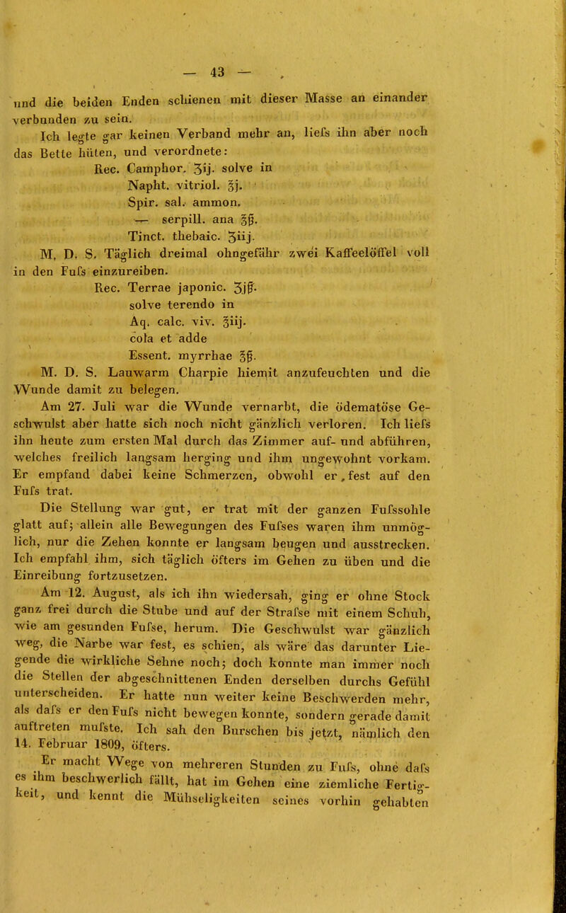 und die beiden Enden schienen mit dieser Masse an einander verbanden zu sein. Ich le^te o-ar keinen Verband mehr an, liefs ihn aber noch das Betle hüten, und verordnete: Ree. Camphor. 3>j- solve in Napht. vitriol. §j. Spir. saL ammon. -r- serpill. ana Tinct. thebaic. 5j- M, D. S. Täglich dreimal ohngefähr zwei Kaffeelöffel voll in den Fufs einzureiben. Ree. Terrae japonic. 3.jf- solve terendo in Aq. calc. viv. §iij. cola et adde Essent. myrrhae gfj. M. D. S. Lauwarm Charpie hiemit anzufeuchten und die Wunde damit zu belegen. Am 27. Juli war die Wunde vernarbt, die ödematöse Ge- schwulst aber hatte sich noch nicht gänzlich verloren. Ich liefs ihn heute zum ersten Mal durch das Zimmer auf- und abführen, welches freilich langsam herging und ihm ungewohnt vorkam. Er empfand dabei keine Schmerzen, obwohl er, fest auf den Fufs trat. Die Stellung war gut, er trat mit der ganzen Fufssohle glatt auf; allein alle Bewegungen des Fufses waren ihm unmög- lich, nur die Zehen konnte er langsam beugen und ausstrecken. Ich empfahl ihm, sich täglich öfters im Gehen zu üben und die Einreibung fortzusetzen. Am 12. August, als ich ihn wiedersah, ging er ohne Stock ganz frei durch die Stube und auf der Strafse mit einem Schuh, wie am gesunden Fufse, herum. Die Geschwulst war gänzlich weg, die Narbe war fest, es schien, als wäre das darunter Lie- gende die wirkliche Sehne noch; doch konnte man immer noch die Stellen der abgeschnittenen Enden derselben durchs Gefühl unterscheiden. Er hatte nun weiter keine Beschwerden mehr, als dafs er den Fufs nicht bewegen konnte, sondern gerade damit auftreten mufste. Ich sah den Burschen bis jetzt, nämlich den 14. Februar 1809, öfters. Er macht Wege von mehreren Stunden zu Fufs, ohne dafs es ihm beschwerlich fällt, hat im Gehen eine ziemliche Fertig- keit, und kennt die Mühseligkeiten seines vorhin gehabtet