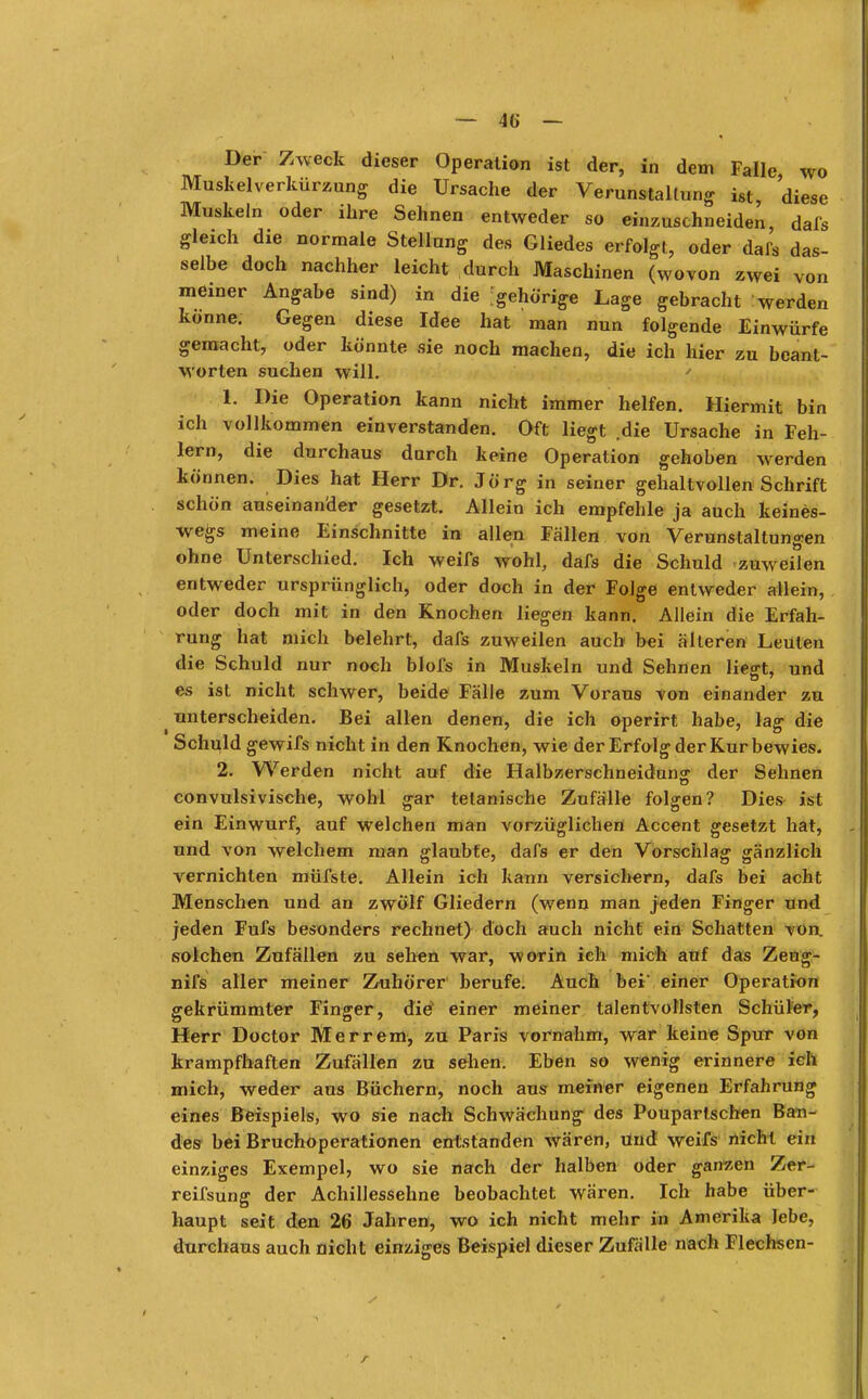 Der Zweck dieser Operation ist der, in dem Falle wo Muskelverkürzung die Ursache der Verunstaltung ist diese Muskeln oder ihre Sehnen entweder so einzuschneiden, dafs gleich die normale Stellung des Gliedes erfolgt, oder dafs das- selbe doch nachher leicht durch Maschinen (wovon zwei von meiner Angabe sind) in die gehörige Lage gebracht werden könne. Gegen diese Idee hat man nun folgende Einwürfe gemacht, oder könnte sie noch machen, die ich hier zu beant- worten suchen will. 1. Die Operation kann nicht immer helfen. Hiermit bin ich vollkommen einverstanden. Oft liegt die Ursache in Feh- lern, die durchaus durch keine Operation gehoben werden können. Dies hat Herr Dr. Jörg in seiner gehaltvollen Schrift schön auseinander gesetzt. Allein ich empfehle ja auch keines- wegs meine Einschnitte in allen Fällen von Verunstaltungen ohne Unterschied. Ich weifs wohl, dafs die Schuld zuweilen entweder ursprünglich, oder doch in der Folge entweder allein, oder doch mit in den Knochen liegen kann. Allein die Erfah- rung hat mich belehrt, dafs zuweilen auch bei älteren Leuten die Schuld nur noch blofs in Muskeln und Sehnen liegt, und es ist nicht schwer, beide Fälle zum Voraus von einander zu ^ unterscheiden. Bei allen denen, die ich operirt habe, lag die Schuld gewifs nicht in den Knochen, wie der Erfolg der Kur bewies. 2. Werden nicht auf die Halbzerschneidung der Sehnen convulsivische, wohl gar tetanische Zufälle folgen? Dies ist ein Einwurf, auf welchen man vorzüglichen Accent gesetzt hat, und von welchem man glaubte, dafs er den Vorschlag gänzlich vernichten müfste. Allein ich kann versichern, dafs bei acht Menschen und an zwölf Gliedern (wenn man jeden Finger und jeden Fufs besonders rechnet) doch auch nicht ein Schatten von. solchen Zufällen zu sehen war, worin ich mich auf das Zeug- nifs aller meiner Zuhörer berufe. Auch bei* einer Operation gekrümmter Finger, die einer meiner talentvollsten Schüler, Herr Doctor Merrem, zu Paris vornahm, war keine Spur von krampfhaften Zufällen zu sehen. Eben so wenig erinnere ich mich, weder aus Büchern, noch aus meiner eigenen Erfahrung eines Beispiels, wo sie nach Schwächung des Poupartschen Ban- des bei Bruchoperationen entstanden wären, und weifs nicht ein einziges Exempel, wo sie nach der halben oder ganzen Zer- reifsung der Achillessehne beobachtet wären. Ich habe über- haupt seit den 26 Jahren, wo ich nicht mehr in Amerika lebe, durchaus auch nicht einziges Beispiel dieser Zufälle nach Flechsen- r