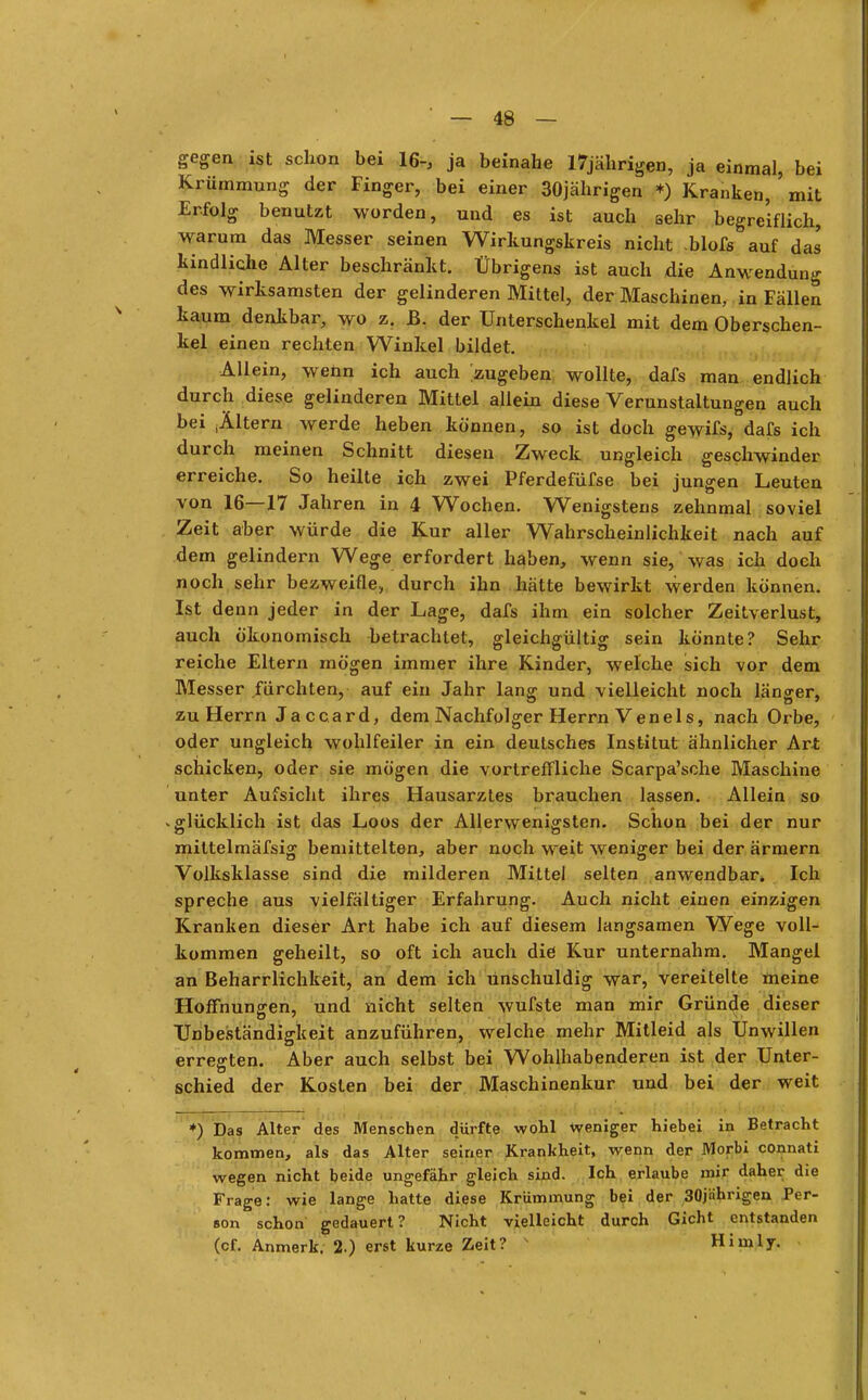 gegen ist schon bei 16-, ja beinahe 17jährigen, ja einmal, bei Krümmung der Finger, bei einer 30jährigen *) Kranken, ' mit Erfolg benutzt worden, und es ist auch sehr begreiflich, warum das Messer seinen Wirkungskreis nicht blofs auf das kindliche Alter beschränkt. Übrigens ist auch die Anwendung des wirksamsten der gelinderen Mittel, der Maschinen, in Fällen kaum denkbar, wo z. JB. der Unterschenkel mit dem Oberschen- kel einen rechten Winkel bildet. Allein, wenn ich auch zugeben wollte, dafs man endlich durch diese gelinderen Mittel allein diese Verunstaltungen auch bei iÄltern werde heben können, so ist doch gewifs, dafs ich durch meinen Schnitt diesen Zweck ungleich geschwinder erreiche. So heilte ich zwei Pferdefüfse bei jungen Leuten von 16—17 Jahren in 4 Wochen. Wenigstens zehnmal soviel Zeit aber würde die Kur aller Wahrscheinlichkeit nach auf dem gelindern Wege erfordert haben, wenn sie, was ich doch noch sehr bezweifle, durch ihn hätte bewirkt werden können. Ist denn jeder in der Lage, dafs ihm ein solcher Zeitverlust, auch ökonomisch betrachtet, gleichgültig sein könnte? Sehr reiche Eltern mögen immer ihre Kinder, welche sich vor dem Messer fürchten, auf ein Jahr lang und vielleicht noch länger, zu Herrn Jaccard, dem Nachfolger Herrn Veneis, nach Orbe, oder ungleich wohlfeiler in ein deutsches Institut ähnlicher Art schicken, oder sie mögen die vortreffliche Scarpa'sche Maschine unter Aufsicht ihres Hausarztes brauchen lassen. Allein so glücklich ist das Loos der Allerwenigsten. Schon bei der nur mittelmäfsig bemittelten, aber noch weit weniger bei der ärmern Volksklasse sind die milderen Mittel selten anwendbar. Ich spreche aus vielfältiger Erfahrung. Auch nicht einen einzigen Kranken dieser Art habe ich auf diesem langsamen Wege voll- kommen geheilt, so oft ich auch die Kur unternahm. Mangel an Beharrlichkeit, an dem ich unschuldig war, vereitelte meine Hoffnungen, und nicht selten wufste man mir Gründe dieser Unbeständigkeit anzuführen, welche mehr Mitleid als Unwillen errefften. Aber auch selbst bei Wohlhabenderen ist der Unter- Ö B schied der Kosten bei der Maschinenkur und bei der weit *) Das Alter des Menschen dürfte wohl weniger hiebei in Betracht kommen, als das Alter seiner Krankheit, wenn der Morbi connati wegen nicht beide ungefähr gleich sind. Ich erlaube mir daher die Frage: wie lange hatte diese Krümmung bei der 30jährigen Per- son schon gedauert? Nicht vielleicht durch Gicht entstanden (of. Anmerk. 2.) erst kurze Zeit? Himly.