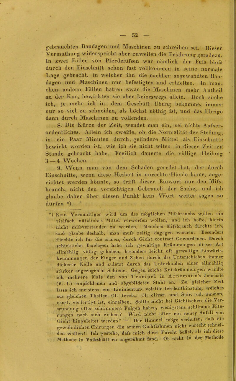 gebrauchten Bandagen und Maschinen zu schreiben sei. Dieser Vermuthung widerspricht aber zuweilen die Erfahrung geradezu. In zwei Fällen von Pferdefüfsen war nämlich der Fufs blofs durch den Einschnitt scbon fast vollkommen in seine normale Lage gebracht, in welcher ihn die nachher angewandten Ban- dagen und Maschinen nur befestigten und erhielten. In man- chen andern Fällen hatten zwar die Maschinen mehr Antheil an der Kur, bewirkten sie aber keineswegs allein. Doch suche ich, je mehr ich in dem Geschäft Übung bekomme, immer nur so viel zu schneiden, als höchst nöthig ist, und das Übrige dann durch Maschinen zu vollenden. 8. Die Kürze der Zeit, wendet man ein, sei nichts Außer- ordentliches. Allein ich zwreifle, ob die Normalität der Stellung, in ein Paar Minuten durch, gelindere Mittel als Einschnitte bewirkt worden ist, wie ich sie nicht selten in dieser Zeit y.u Stande gebracht habe. Freilich dauerte die völlige Heilung 3_4 Wochen. 9. Wenn man von dem Schaden geredet hat, der durch Einschnitte, wenn die^e Heilart in unrechte'Hände käme, ange- richtet werden könnte, so trifft dieser Einwurf nur den Mi fs- brauch, nicht den vorsichtigen Gebrauch der Sache, und ich glaube daher über diesen Punkt kein Wort weiter sagen zu dürfen *), *) Kein Vernünftiger wird um des möglichen Mifsbrauchs willen ein vielfach nützliches Mittel verwerfen wollen, und ich hoffe, hierin nicht mifsverstanden zu werden. Manchen Mifsbrauch fürchte ich, und glaube deshalb, man mufs zeitig dagegen warnen. Besonders fürchte ich für die armen, durch Gicht contract Gewordenen. Durch schickliche Bandagen habe ich gewaltige Krümmungen dieser Art allmählig völlig gehoben, besonders leicht oft gewaltige Einwärts- krümmungen der Finger und Zehen durch das Unterschieben immer dickerer Keile und zuletzt durch das Unterbinden einer allm'ahlig stärker angezogenen Schiene. Gegen solche Kniekrümmungen wandte ich mehrere Male den von Trampel in Arnemann's Journale (B. 10 empfohlenen und abgebildeten Stuhl an. Zu gleicher Zeit lasse ich meistens ein Linimentum volatile terebinthinatum, welches aus gleichen Theilen Ol. tereb., Ol. olivar. und Spir. sal. ammon. caust. verfertigt ist, einreiben. Sollte nicht bei Gichtischen die Ver- wundung öfter schlimmere Folgen haben, wenigstens schlimme Eite- rungen nach sich ziehen? Wird nicht öfter ein neuer Anfall von Gicht hingeleitet werden? — Der Himmel möge verhüten, dafs die gewöhnlichen Chirurgen die armen Gichtlahmen nicht zurecht schnei- den wollen! Ich gestehe, dafs mich diese Furcht befiel, als ich diese Methode in Volksblättern angerühmt fand. Ob nicht in der Methode