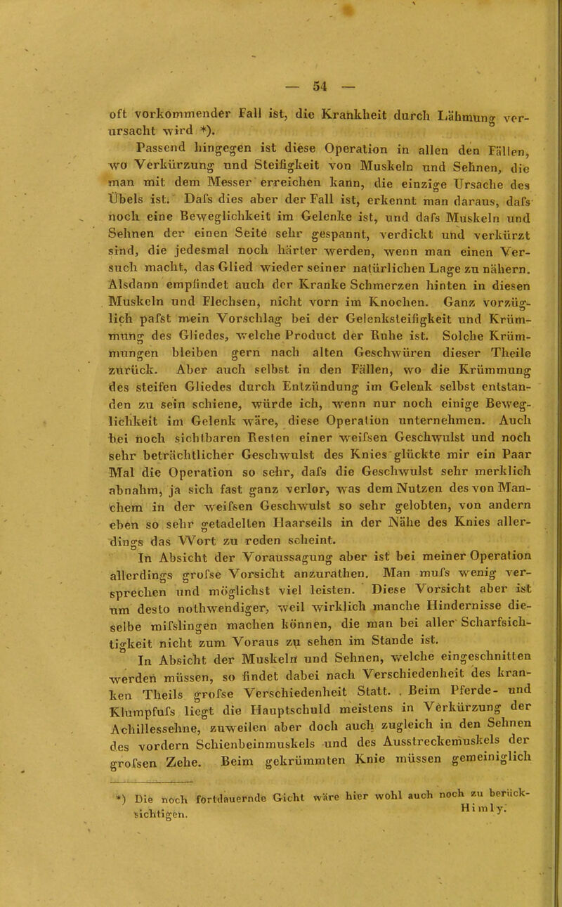 | oft vorkommender Fall ist, die Krankheit durch Lähmung ver- ursacht wird *). Passend hingegen ist diese Operation in allen den Fällen, wo Verkürzung und Steifigkeit von Muskeln und Sehnen, die man mit dem Messer erreichen kann, die einzige Ursache des Übels ist. Dafs dies aber der Fall ist, erkennt man daraus, dafs noch eine Beweglichkeit im Gelenke ist, und dafs Muskeln und Sehnen der einen Seite sehr gespannt, verdickt und verkürzt sind, die jedesmal noch harter werden, wenn man einen Ver- such macht, das Glied wieder seiner natürlichen Lage zu nähern. Alsdann emplindet auch der Kranke Schmerzen hinten in diesen Muskeln und Flechsen, nicht vorn im Knochen. Ganz vorzüg- lich pafst mein Vorschlag bei der Gelcnksleifigkeit und Krüm- mung des Gliedes, welche Product der Ruhe ist. Solche Krüm- mungen bleiben gern nach alten Geschwüren dieser Theile zurück. Aber auch selbst in den Fällen, wo die Krümmung des steifen Gliedes durch Entzündung im Gelenk selbst entstan- den zu sein schiene, würde ich, wenn nur noch einige Beweg- lichkeit im Gelenk wäre, diese Operation unternehmen. Auch bei noch sichtbaren Resten einer weifsen Geschwulst und noch sehr beträchtlicher Geschwulst des Knies glückte mir ein Paar Mal die Operation so sehr, dafs die Geschwulst sehr merklich abnahm, ja sich fast ganz verlor, was dem Nutzen des von Man- chem in der weifsen Geschwulst so sehr gelobten, von andern eben so sehr getadelten Haarseils in der Nähe des Knies aller- dings das Wort zu reden scheint. In Absicht der Voraussagung aber ist bei meiner Operation allerdings grofse Vorsicht anzurathen. Man mufs wenig ver- sprechen und möglichst viel leisten. Diese Vorsicht aber ist um desto notwendiger, weil wirklich manche Hindernisse die- selbe mifslingen machen können, die man bei aller Scharfsich- tigkeit nicht zum Voraus zu sehen im Stande ist. In Absicht der Muskeln und Sehnen, welche eingeschnitten werden müssen, so findet dabei nach Verschiedenheit des kran- ken Theils grofse Verschiedenheit Statt. . Beim Pferde- und Klumpfufs liegt die Hauptschuld meistens in Verkürzung der Achillessehne, zuweilen aber doch auch zugleich in den Sehnen des vordem Schienbeinmuskels und des Ausstreckemuskels der grofsen Zehe. Beim gekrümmten Knie müssen gemeiniglich *) Die noch fortdauernde Gicht wäre hier wohl auch noch zu berück- . , .. Himly. nichtigen. J