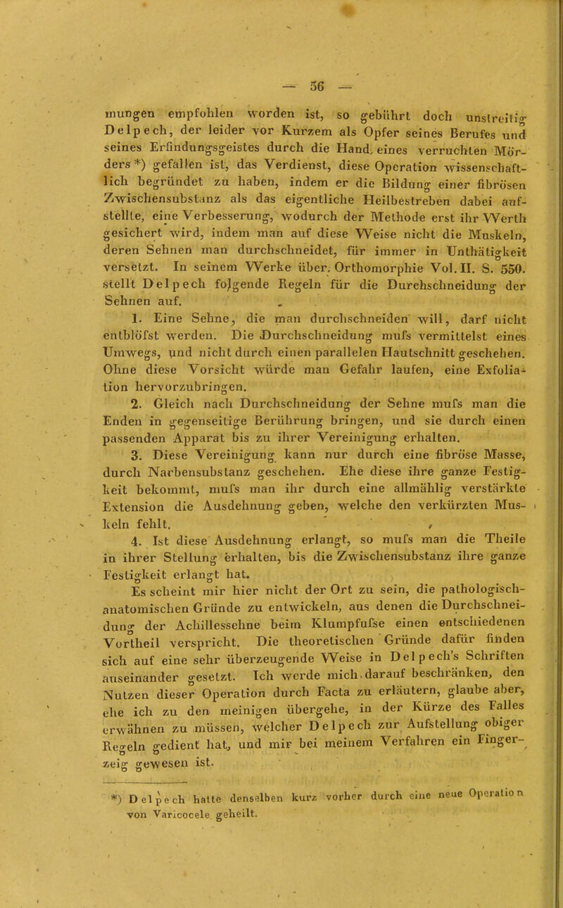 mungen empfohlen worden ist, so gebührt doch unstreitig Delpech, der leider vor Kurzem als Opfer seines Berufes und seines Erfindungsgeistes durch die Hand.eines verruchten Mör- ders*) gefallen ist, das Verdienst, diese Operation wissenschaft- lich begründet zu haben, indem er die Bildung einer fibrösen Zwischensubstanz als das eigentliche Heilbestreben dabei auf- stellte, eine Verbesserung, wodurch der Methode erst ihr Werth gesichert wird, indem man auf diese Weise nicht die Muskeln, deren Sehnen man durchschneidet, für immer in Unthätio-keit versetzt. In seinem Werke über. Orthomorphie Vol. II. S. 550. stellt Delpech folgende Regeln für die Durehschneidung der Sehnen auf. 1. Eine Sehne, die man durchschneiden will, darf nicht enlblöfst werden. Die Durchschneidung mufs vermittelst eines Umwegs, und nicht durch einen parallelen Hautschnitt geschehen. Ohne diese Vorsicht würde man Gefahr laufen, eine Exfolia- tion hervorzubringen. 2. Gleich nach Durchschneidung der Sehne mufs man die Enden in gegenseitige Berührung bringen, und sie durch einen passenden Apparat bis zu ihrer Vereinigung erhalten. 3. Diese Vereinigung kann nur durch eine fibröse Masse, durch Narbensubstanz geschehen. Ehe diese ihre ganze Festig- keit bekommt, mufs man ihr durch eine allmählig verstärkte Extension die Ausdehnung geben, welche den verkürzten Mus- keln fehlt. * 4. Ist diese Ausdehnung erlangt, so mufs man die Theile in ihrer Stellung erhalten, bis die Zwischensubstanz ihre ganze ■ Festigkeit erlangt hat. Es scheint mir hier nicht der Ort zu sein, die pathologisch- anatomischen Gründe zu entwickeln, aus denen die Durchschnei- duno- der Achillessehne beim Klumpfufse einen entschiedenen Vortheil verspricht. Die theoretischen  Gründe dafür finden sich auf eine sehr überzeugende Weise in Delpech's Schriften auseinander gesetzt. Ich werde mich-darauf beschränken, den Nutzen dieser Operation durch Facta zu erläutern, glaube aber, ehe ich zu den meinigen übergehe, in der Kürze des Falles erwähnen zu müssen, welcher Delpech zur Aufstellung obiger Regeln gedient hat, und mir bei meinem Verfahren ein Finger- zeig gewesen ist. *) Delpech hatte denselben kurz vorher durch eine neue Operation von Varicocele geheilt.