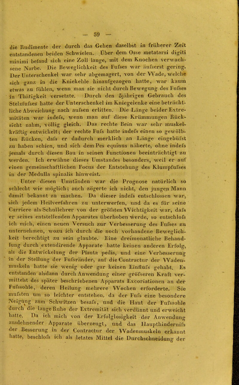 die Rudimente der durch das Gehen daselbst in früherer Zeit entstandenen beiden Schwielen. Über dem Osse metatarsi digiti minimi befand sich eine Zoll lange, mit dem Knochen verwach- sene Narbe. Die Beweglichkeit des Fufses war äufserst gering. Der Unterschenkel war sehr abgemagert, von der Wade, welche sich ganz in die Kniekehle hinaufgezogen hatte, war kaum etwas zu fühlen, wenn man sie nicht durch Bewegung des Fufses in Thätigkeit versetzte. Durch den 5jährigen Gebrauch des Stelzfufses hatte der Unterschenkel im Kniegelenke eine beträcht- liche Abweichung nach aufsen erlitten. Die Länge beider Extre- mitäten war indefs, wenn man auf diese Krümmungen Rück- sicht nahm, völlig gleich. Das rechte Bein war sehr muskel- kräftig entwickelt; der rechte Fufs hatte indefs einen so gewölb- ten Rücken, dafs er dadurch merklich an Länge eingebüfst zu haben schien, und sich dem Pes equinus näherte, ohne indefs jemals durch diesen Bau in seinen Functionen beeinträchtigt zu werden. Ich erwähne dieses Umstandes besonders, weil er auf einen gemeinschaftlichen Focus der Entstehung des Klumpfufses in der Medulla spinalis hinweist. . Unter diesen Umständen war die Prognose natürlich so schlecht wie möglich; auch zögerte ich nicht, den jungen Mann damit bekannt zu machen. Da dieser indefs entschlossen war, sich jedem Heilverfahren zu unterwerfen, und da es für seine Carriere als Schullehrer von der grofsten Wichtigkeit war, dafs er seines entstellenden Apparates überhoben werde, so entschlofs ich mich, einen neuen Versuch zur Verbesserung des Fufses zu unternehmen, wozu ich durch die noch vorhandene Beweglich- keit berechtigt zu sein glaubte. Eine dreimonatliche Behand- lung durch extendirende Apparate hatte keinen anderen Erfolg, als die Entwickelung der Planta pedis, und eine Verbesserung in der Stellung der Fufsränder, auf die Contractur der Waden- muskeln hatte sie wenig oder gar keinen Einflufs gehabt. Es entstanden alsdann durch Anwendung einer gröfseren Kraft ver- mittelst des später beschriebenen Apparats Excoriationen an der Fufssohle, deren Heilung mehrere Wochen erforderte. Sie mufsten um so leichter entstehen, da der Fufs eine besondere Neigung zum Schwitzen besafs, und die Haut der Fufssohle durch die lange Ruhe der Extremität sich verdünnt und erweicht halte. Da ich mich von der Erfolglosigkeit der Anwendung ausdehnender Apparate überzeugt., und das Haupthind ernifs der Besserung in der Contractur der Wadenmuskeln erkannt hatte, beschlofs ich als letztes Mittel die Durchschneidunff der